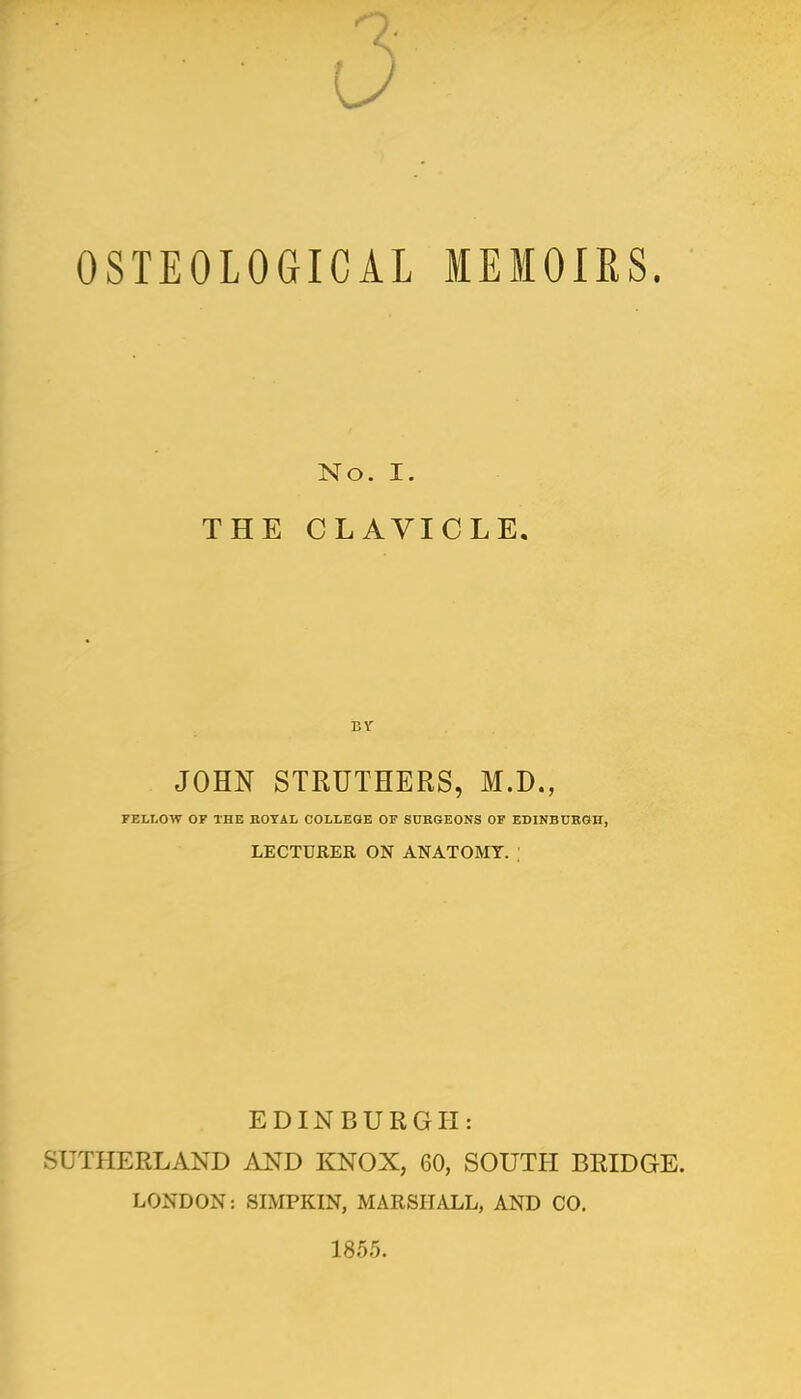 d OSTEOLOGICAL MEMOIRS. No. I. THE CLAVICLE. JOHN STRUTHERS, M.D., FELLOW OP THE ROYAL COLLEGE OF SURGEONS OF EDINBURGH, LECTURER ON ANATOMY. ; EDINBURGH: SUTHERLAND AND KNOX, 60, SOUTH BRIDGE. LONDON: SIMPKIN, MARSHALL, AND CO. 1855.