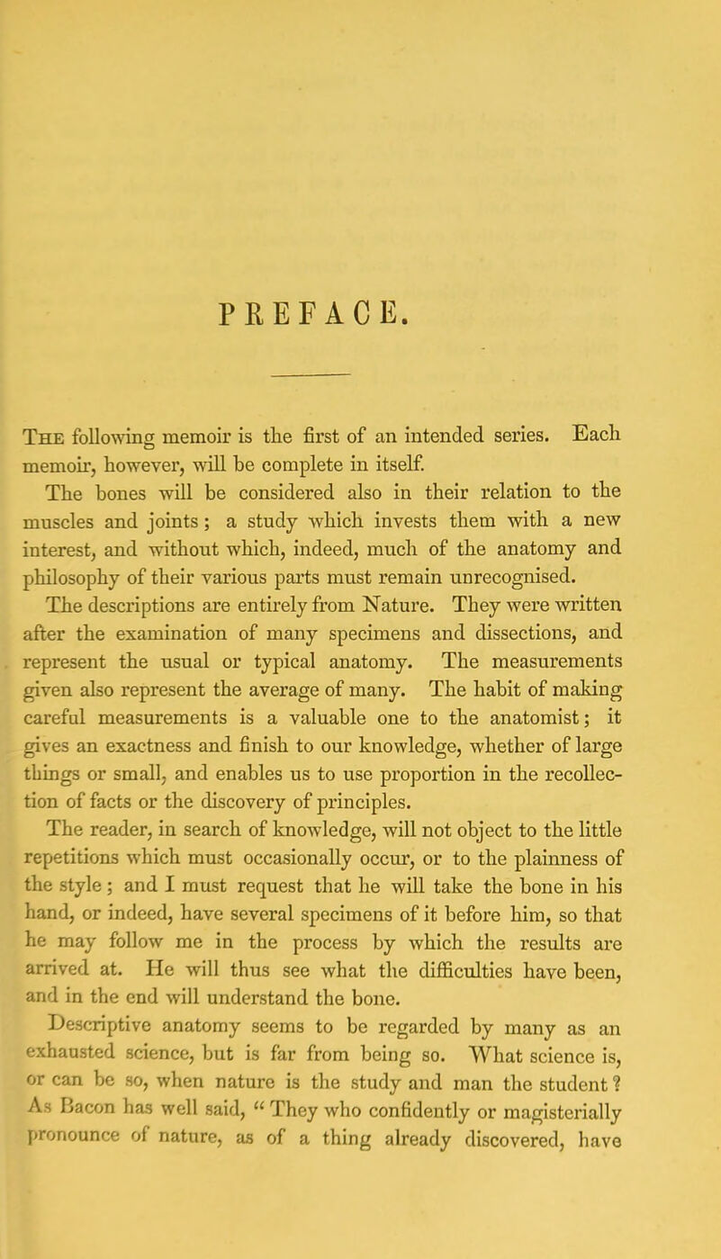 PREFACE. The following memoir is the first of an intended series. Each memoir, however, will he complete in itself. The bones will be considered also in their relation to the muscles and joints; a study which invests them with a new interest, and without which, indeed, much of the anatomy and philosophy of their various parts must remain unrecognised. The descriptions are entirely from Nature. They were written after the examination of many specimens and dissections, and represent the usual or typical anatomy. The measurements given also represent the average of many. The habit of making careful measurements is a valuable one to the anatomist; it gives an exactness and finish to our knowledge, whether of large things or small, and enables us to use proportion in the recollec- tion of facts or the discovery of principles. The reader, in search of knowledge, will not object to the little repetitions which must occasionally occur, or to the plainness of the style; and I must request that he will take the bone in his hand, or indeed, have several specimens of it before him, so that he may follow me in the process by which the results are arrived at. He will thus see what the difficulties have been, and in the end will understand the bone. Descriptive anatomy seems to be regarded by many as an exhausted science, but is far from being so. What science is, or can be so, when nature is the study and man the student! As Bacon has well said,  They who confidently or magisterially pronounce of nature, as of a thing already discovered, have