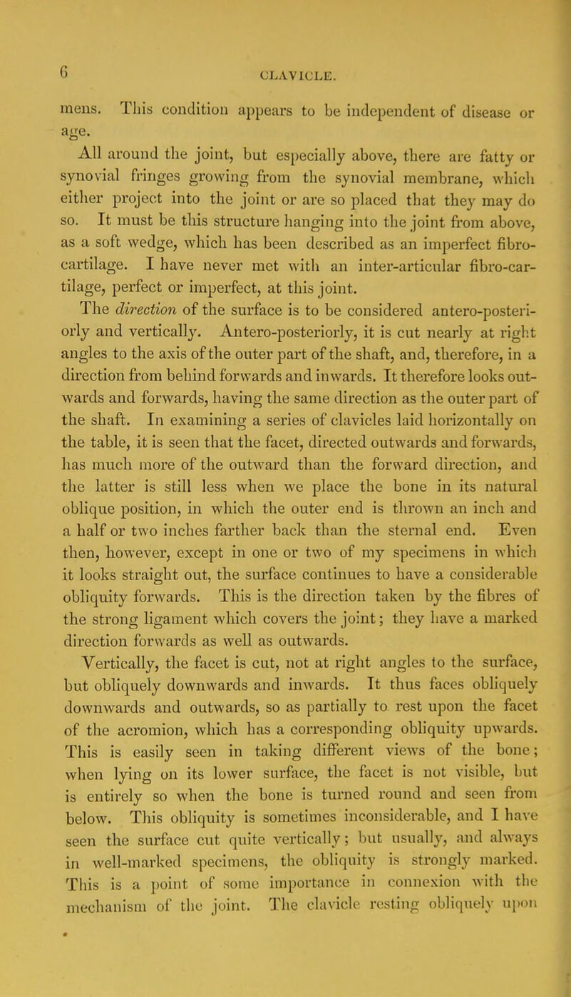 mens. This condition appears to be independent of disease or age. All around the joint, but especially above, there are fatty or synovial fringes growing from the synovial membrane, which either project into the joint or are so placed that they may do so. It must be this structure hanging into the joint from above, as a soft wedge, which has been described as an imperfect fibro- cartilage. I have never met with an inter-articular fibro-car- tilage, perfect or imperfect, at this joint. The direction of the surface is to be considered antero-posteri- orly and vertically. Antero-posteriorly, it is cut nearly at right angles to the axis of the outer part of the shaft, and, therefore, in a direction from behind forwards and inwards. It therefore looks out- wards and forwards, having the same direction as the outer part of the shaft. In examining a series of clavicles laid horizontally on the table, it is seen that the facet, directed outwards and forwards, has much more of the outward than the forward direction, and the latter is still less when we place the bone in its natural oblique position, in which the outer end is thrown an inch and a half or two inches farther back than the sternal end. Even then, however, except in one or two of my specimens in which it looks straight out, the surface continues to have a considerable obliquity forwards. This is the direction taken by the fibres of the strong ligament which covers the joint; they have a marked direction forwards as well as outwards. Vertically, the facet is cut, not at right angles to the surface, but obliquely downwards and inwards. It thus faces obliquely downwards and outwards, so as partially to rest upon the facet of the acromion, which has a corresponding obliquity upwards. This is easily seen in taking different views of the bone; when lying on its lower surface, the facet is not visible, but is entirely so when the bone is turned round and seen from below. This obliquity is sometimes inconsiderable, and I have seen the surface cut quite vertically; but usually, and always in well-marked specimens, the obliquity is strongly marked. This is a point of some importance in connexion with the mechanism of the joint. The clavicle resting obliquely upon