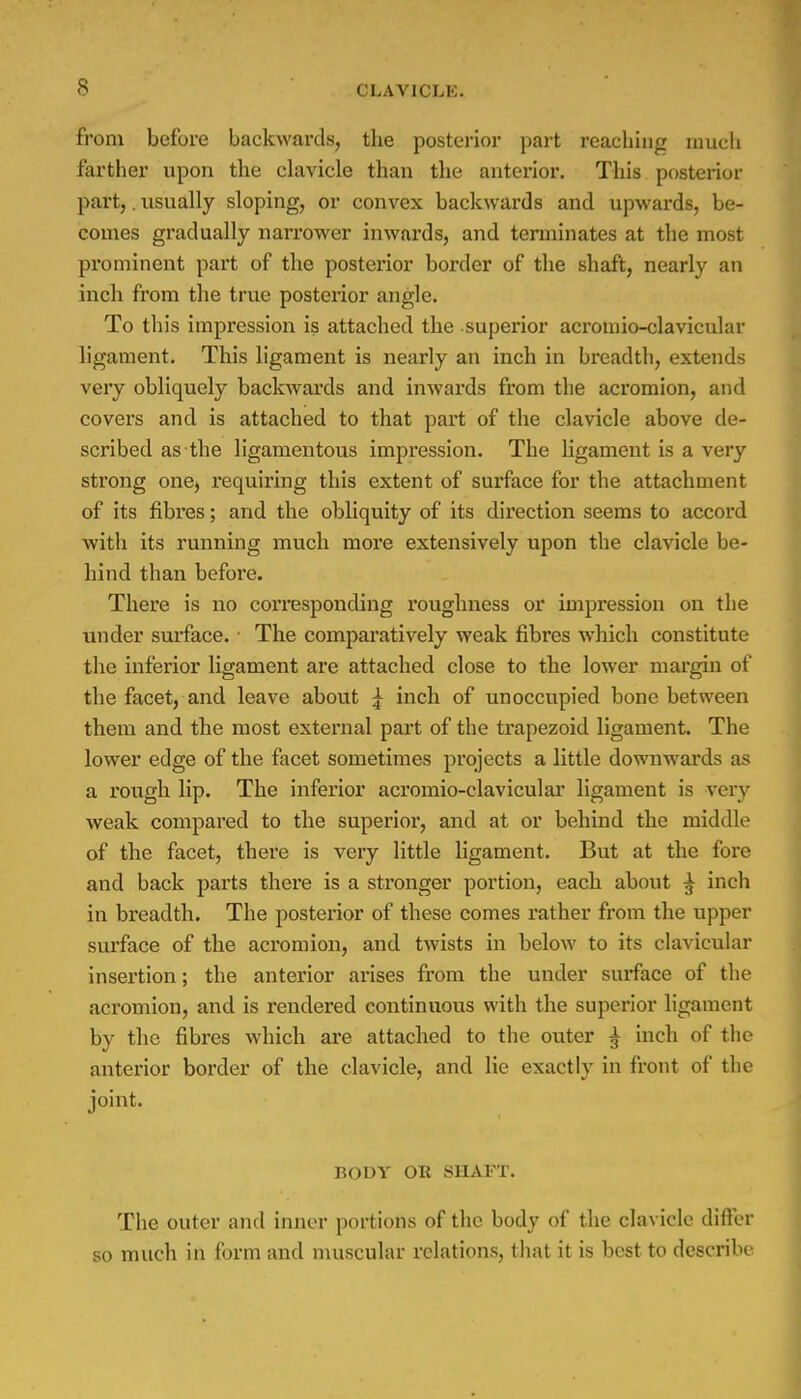 from before backwards, the posterior part reaching much farther upon the clavicle than the anterior. This posterior part,. usually sloping, or convex backwards and upwards, be- comes gradually narrower inwards, and terminates at the most prominent part of the posterior border of the shaft, nearly an inch from the true posterior angle. To this impression is attached the superior acromio-clavicular ligament. This ligament is nearly an inch in breadth, extends very obliquely backwards and inwards from the acromion, and covers and is attached to that part of the clavicle above de- scribed as the ligamentous impression. The ligament is a very strong one, requiring this extent of surface for the attachment of its fibres; and the obliquity of its direction seems to accord with its running much more extensively upon the clavicle be- hind than before. There is no corresponding roughness or impression on the under surface. ■ The comparatively weak fibres which constitute the inferior ligament are attached close to the lower margin of the facet, and leave about \ inch of unoccupied bone between them and the most external part of the trapezoid ligament. The lower edge of the facet sometimes projects a little downwards as a rough lip. The inferior acromio-clavicular ligament is very weak compared to the superior, and at or behind the middle of the facet, there is very little ligament. But at the fore and back parts there is a stronger portion, each about ^ inch in breadth. The posterior of these comes rather from the upper surface of the acromion, and twists in below to its clavicular insertion; the anterior arises from the under surface of the acromion, and is rendered continuous with the superior ligament by the fibres which are attached to the outer ^ inch of the anterior border of the clavicle, and lie exactly in front of the joint. BODY OR SHAFT. The outer and inner portions of the body of the clavicle differ so much in form and muscular relations, that it is best to describe