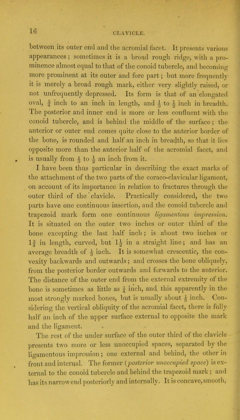 1G between its outer end and the acromial facet. It presents various appearances; sometimes it is a broad rough ridge, with a pro- minence almost equal to that of the conoid tubercle, and becoming more prominent at its outer and fore part; but more frequently it is merely a broad rough mark, either very slightly raised, or not unfrequently depressed. Its form is that of an elongated oval, | inch to an inch in length, and 3 to £ inch in breadth. The posterior and inner end is more or less confluent with the conoid tubercle, and is behind the middle of the surface : the anterior or outer end comes quite close to the anterior border of the bone, is rounded and half an inch in breadth, so that it lies opposite more than the anterior half of the acromial facet, and is usually from £ to ^ an inch from it. I have been thus particular in describing the exact marks of the attachment of the two parts of the coraco-clavicular ligament, on account of its importance in relation to fractures through the outer third of the clavicle. Practically considered, the two parts have one continuous insertion, and the conoid tubercle and trapezoid mark form one continuous ligamentous imjyression. It is situated on the outer two inches or outer third of the bone excepting the last half inch ; is about two inches or If in length, curved, but 1^ in a straight line; and has an average breadth of ^ inch. It is somewhat crescentic, the con- vexity backwards and outwards; and crosses the bone obliquely, from the posterior border outwards and forwards to the anterior. The distance of the outer end from the external extremity of the bone is sometimes as little as \ inch, and. this apparently in the most strongly marked bones, but is usually about ^ inch. Con- sidering the vertical obliquity of the acromial facet, there is fully half an inch of the upper surface external to opposite the mark and the ligament. The rest of the under surface of the outer third of the clavicle presents two more or less unoccupied spaces, separated by the ligamentous impression; one external and behind, the other in front and internal. The former {posterior unoccupied space) is ex- ternal to the conoid tubercle and behind the trapezoid mark ; and has its narrow end posteriorly and internally. It is concave, smooth,