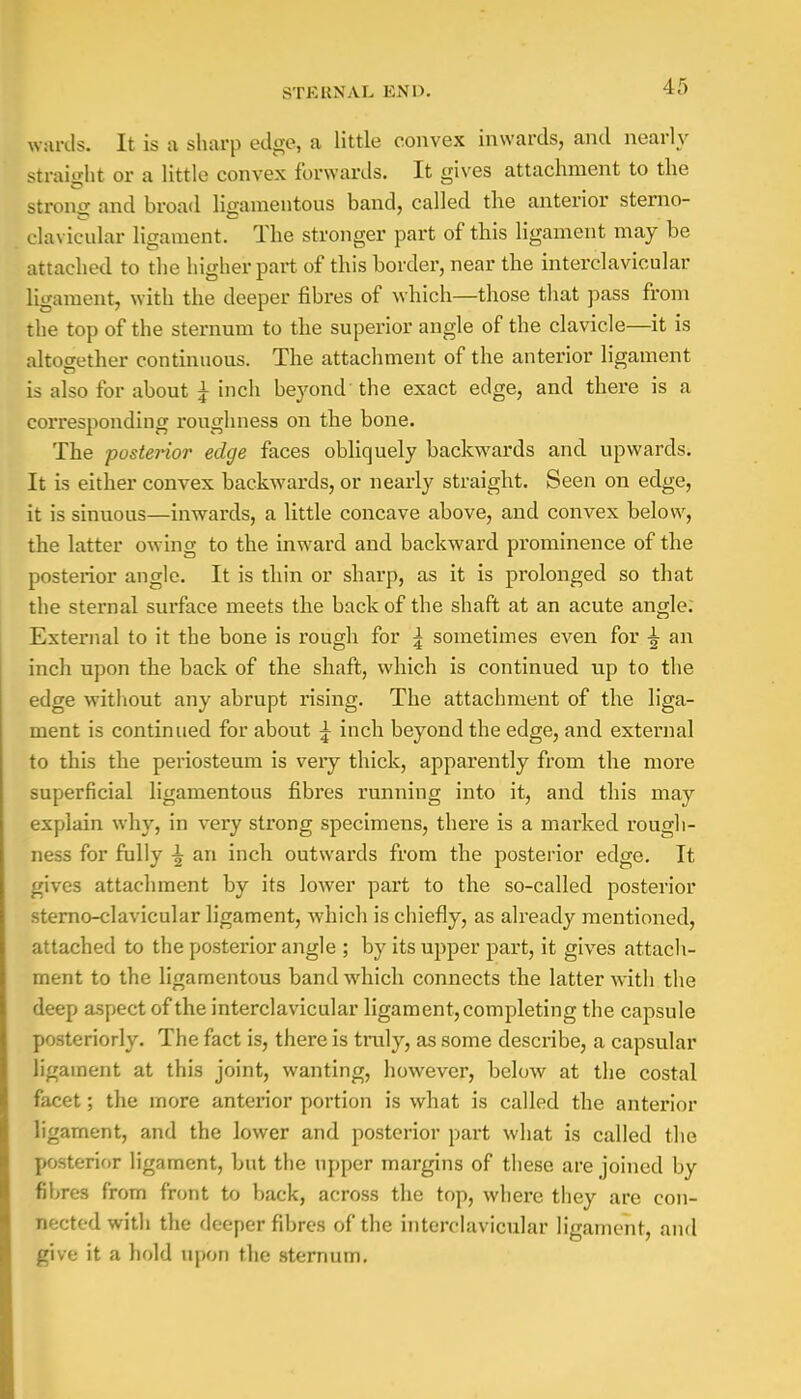 -IT) wards. It is a sharp edge, a little convex inwards, and nearly straight or a little convex forwards. It gives attachment to the strong and broad ligamentous band, called the anterior sterno- clavicular ligament. The stronger part of this ligament may be attached to the higher part of this border, near the interclavicular ligament, with the deeper fibres of which—those that pass from the top of the sternum to the superior angle of the clavicle—it is altogether continuous. The attachment of the anterior ligament is also for about J inch beyond' the exact edge, and there is a corresponding roughness on the bone. The -posterior edge faces obliquely backwards and upwards. It is either convex backwards, or nearly straight. Seen on edge, it is sinuous—inwards, a little concave above, and convex below, the latter owing to the inward and backward prominence of the posterior angle. It is thin or sharp, as it is prolonged so that the sternal surface meets the back of the shaft at an acute angle. External to it the bone is rough for \ sometimes even for ^ an inch upon the back of the shaft, which is continued up to the edge without any abrupt rising. The attachment of the liga- ment is continued for about £ inch beyond the edge, and external to this the periosteum is very thick, apparently from the more superficial ligamentous fibres running into it, and this may explain why, in very strong specimens, there is a marked rough- ness for fully \ an inch outwards from the posterior edge. It gives attachment by its lower part to the so-called posterior sterno-clavicular ligament, which is chiefly, as already mentioned, attached to the posterior angle ; by its upper part, it gives attach- ment to the ligamentous band which connects the latter with the deep aspect of the interclavicular ligament, completing the capsule posteriorly. The fact is, there is truly, as some describe, a capsular ligament at this joint, wanting, however, below at the costal facet; the more anterior portion is what is called the anterior ligament, and the lower and posterior part what is called the posterior ligament, but the upper margins of these are joined by fibres from front to back, across the top, where they are con- nected with the deeper fibres of the interclavicular ligament, and give it a hold upon the sternum.
