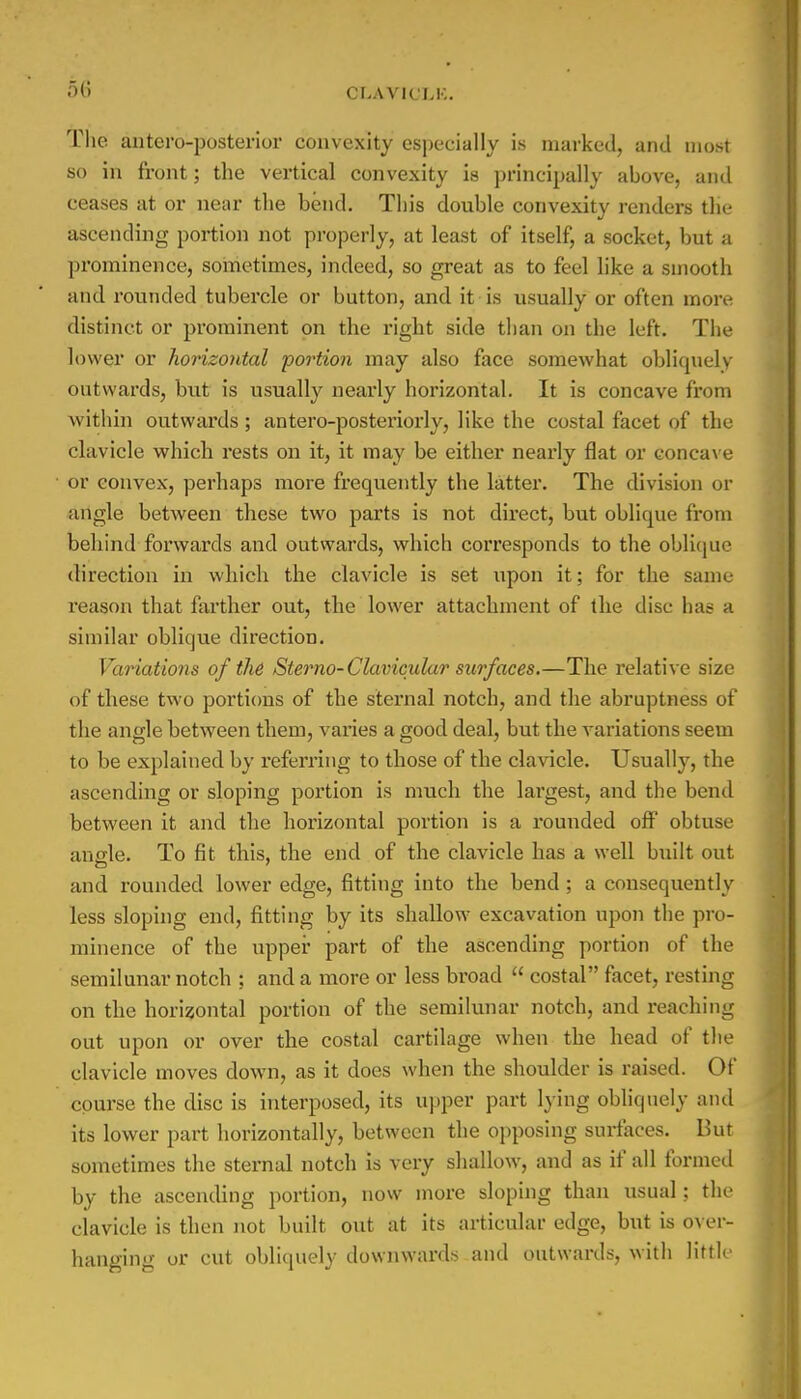 The anteroposterior convexity especially is marked, and most so in front; the vertical convexity is principally above, and ceases at or near the bend. This double convexity renders the ascending portion not properly, at least of itself, a socket, but a prominence, sometimes, indeed, so great as to feel like a smooth and rounded tubercle or button, and it is usually or often more distinct or prominent on the right side than on the left. The lower or horizontal portion may also face somewhat obliquely outwards, but is usually nearly horizontal. It is concave from within outwards; antero-posteriorly, like the costal facet of the clavicle which rests on it, it may be either nearly flat or concave or convex, perhaps more frequently the latter. The division or angle between these two parts is not direct, but oblique from behind forwards and outwards, which corresponds to the oblique direction in which the clavicle is set upon it; for the same reason that farther out, the lower attachment of the disc has a similar oblique direction. Variations of the Sterno-Clavicular surfaces.—The relative size of these two portions of the sternal notch, and the abruptness of the angle between them, varies a good deal, but the variations seem to be explained by referring to those of the clavicle. Usually, the ascending or sloping portion is much the largest, and the bend between it and the horizontal portion is a rounded off obtuse ano-le. To fit this, the end of the clavicle has a well built out and rounded lower edge, fitting into the bend; a consequently less sloping end, fitting by its shallow excavation upon the pro- minence of the upper part of the ascending portion of the semilunar notch ; and a more or less broad  costal facet, resting on the horizontal portion of the semilunar notch, and reaching out upon or over the costal cartilage when the head of the clavicle moves down, as it does when the shoulder is raised. Of course the disc is interposed, its upper part lying obliquely and its lower part horizontally, between the opposing surfaces. But sometimes the sternal notch is very shallow, and as if all formed by the ascending portion, now more sloping than usual; the clavicle is then not built out at its articular edge, but is over- hanging or cut obliquely downwards and outwards, with little