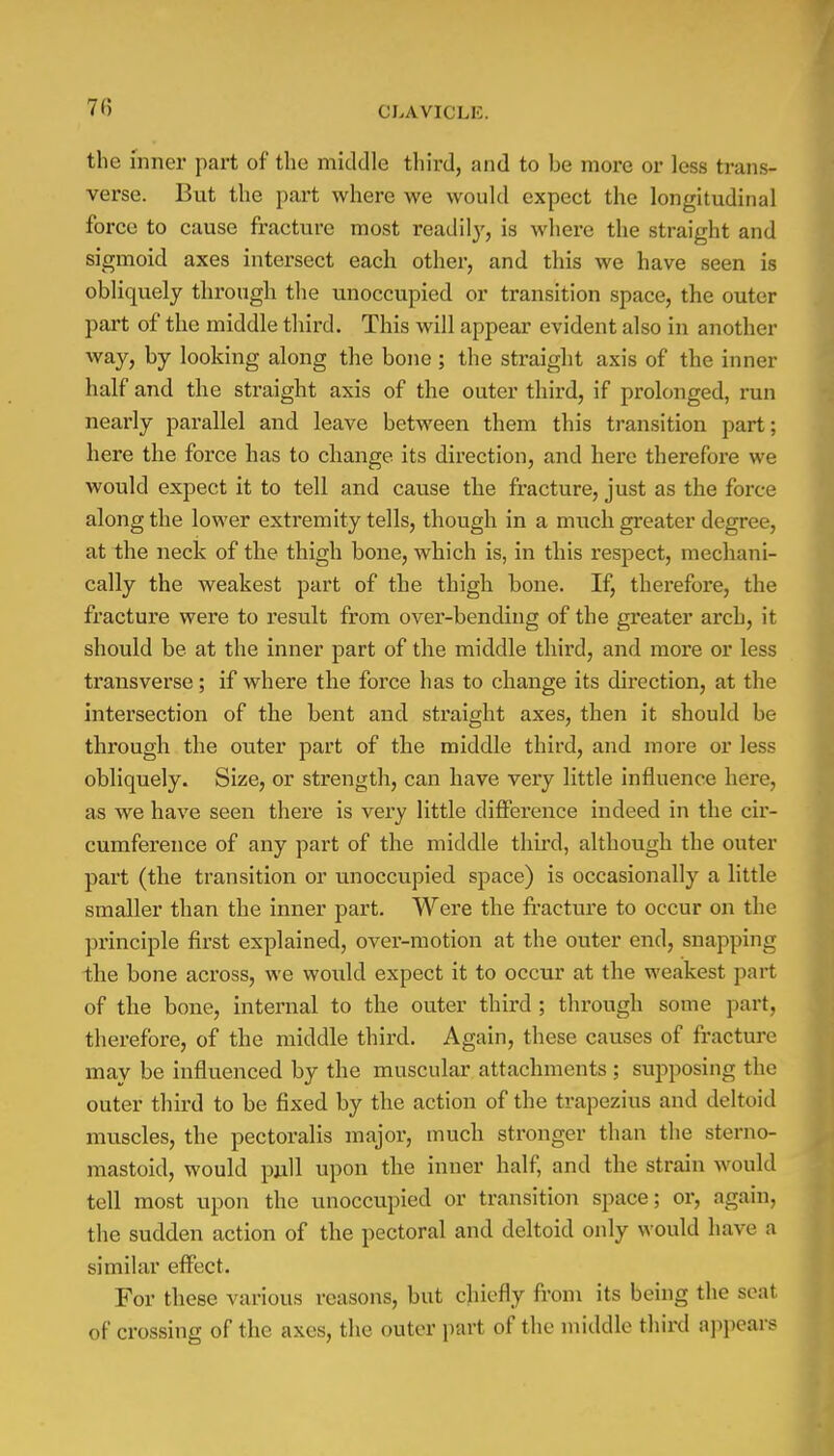 7(5 the inner part of the middle third, and to be more or less trans- verse. But the part where we would expect the longitudinal force to cause fracture most readily, is where the straight and sigmoid axes intersect each other, and this we have seen is obliquely through the unoccupied or transition space, the outer part of the middle third. This will appear evident also in another way, by looking along the bone; the straight axis of the inner half and the straight axis of the outer third, if prolonged, run nearly parallel and leave between them this transition part; here the force has to change its direction, and here therefore we would expect it to tell and cause the fracture, just as the force along the lower extremity tells, though in a nmch greater degree, at the neck of the thigh bone, which is, in this respect, mechani- cally the weakest part of the thigh bone. If, therefore, the fracture were to result from over-bending of the greater arch, it should be at the inner part of the middle third, and more or less transverse ; if where the force has to change its direction, at the intersection of the bent and straight axes, then it should be through the outer part of the middle third, and more or less obliquely. Size, or strength, can have very little influence here, as we have seen there is very little difference indeed in the cir- cumference of any part of the middle third, although the outer part (the transition or unoccupied space) is occasionally a little smaller than the inner part. Were the fracture to occur on the principle first explained, over-motion at the outer end, snapping the bone across, we would expect it to occur at the weakest part of the bone, internal to the outer third; through some part, therefore, of the middle third. Again, these causes of fracture may be influenced by the muscular attachments ; supposing the outer third to be fixed by the action of the trapezius and deltoid muscles, the pectoralis major, much stronger than the sterno- mastoid, would pull upon the inner half, and the strain would tell most upon the unoccupied or transition space; or, again, the sudden action of the pectoral and deltoid only would have a similar effect. For these various reasons, but chiefly from its being the seat of crossing of the axes, the outer part of the middle third appears