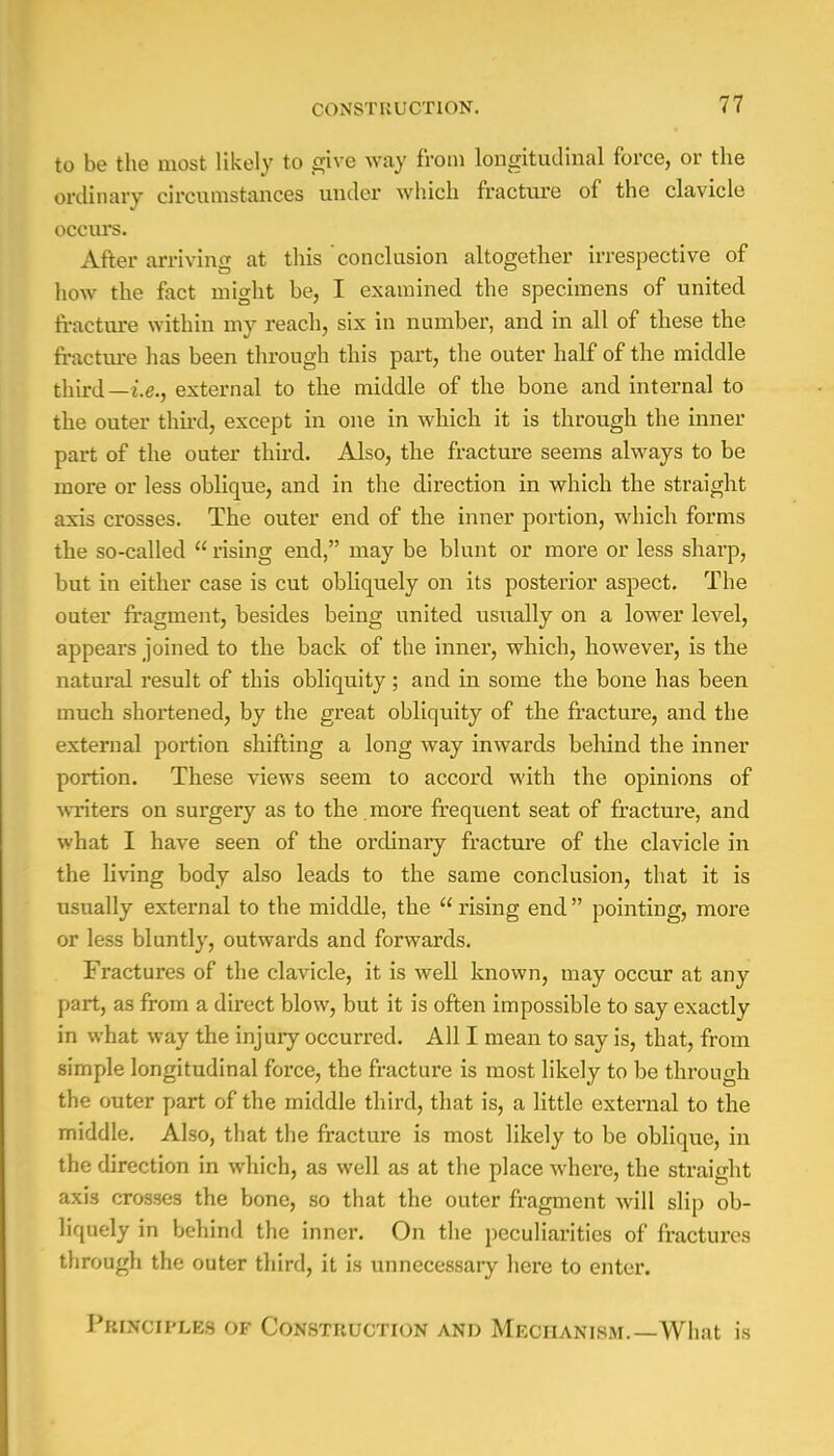 to be the most likely to give way from longitudinal force, or the ordinary circumstances under which fracture of the clavicle occurs. After arriving at this conclusion altogether irrespective of how the fact might be, I examined the specimens of united fracture within my reach, six in number, and in all of these the fracture has been through this part, the outer half of the middle third —i.e., external to the middle of the bone and internal to the outer third, except in one in which it is through the inner part of the outer third. Also, the fracture seems always to be more or less oblique, and in the direction in which the straight axis crosses. The outer end of the inner portion, which forms the so-called  rising end, may be blunt or more or less sharp, but in either case is cut obliquely on its posterior aspect. The outer fragment, besides being united usually on a lower level, appears joined to the back of the inner, which, however, is the natural result of this obliquity; and in some the bone has been much shortened, by the great obliquity of the fracture, and the external portion shifting a long way inwards behind the inner portion. These views seem to accord with the opinions of writers on surgery as to the . more freqiient seat of fracture, and what I have seen of the ordinary fracture of the clavicle in the living body also leads to the same conclusion, that it is usually external to the middle, the  rising end  pointing, more or less bluntly, outwards and forwards. Fractures of the clavicle, it is well known, may occur at any part, as from a direct blow, but it is often impossible to say exactly in what way the injury occurred. All I mean to say is, that, from simple longitudinal force, the fracture is most likely to be through the outer part of the middle third, that is, a little external to the middle. Also, that the fracture is most likely to be oblique, in the direction in which, as well as at the place where, the straight axis crosses the bone, so that the outer fragment will slip ob- liquely in behind the inner. On the peculiarities of fractures through the outer third, it is unnecessary here to enter. Principles of Construction and Mechanism.—What is