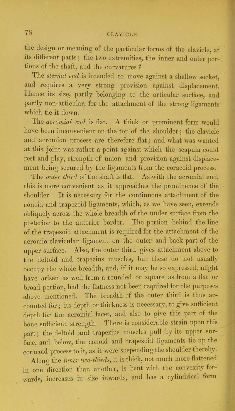 the design or meaning of the particular forms of the clavicle, at its different parts; the two extremities, the inner and outer por- tions of the shaft, and the curvatures % The sternal end is intended to move against a shallow socket, and requires a very strong provision against displacement. Hence its size, partly belonging to the articular surface, and partly non-articular, for the attachment of the strong ligaments which tie it down. The acromial end is flat. A thick or prominent form would have been inconvenient on the top of the shoulder; the clavicle and acromion process are therefore flat; and what was wanted at this joint was rather a point against which the scapula could rest and play, strength of union and provision against displace- ment being secured by the ligaments from the coracoid process. The older third of the shaft is flat. As with the acromial end, this is more convenient as it approaches the prominence of the shoulder. It is necessary for the continuous attachment of the conoid and trapezoid ligaments, which, as we have seen, extends obliquely across the whole breadth of the under surface from the posterior to the anterior border. The portion behind the line of the trapezoid attachment is required for the attachment of the acromio-clavicular ligament on the outer and back part of the upper surface. Also, the outer third gives attachment above to the deltoid and trapezius muscles, but these do not usually occupy the whole breadth, and, if it may be so expressed, might have arisen as well from a rounded or square as from a flat or broad portion, had the flatness not been required for the purposes above mentioned. The breadth of the outer third is thus ac- counted for; its depth or thickness is necessary, to give sufficient depth for the .acromial facet, and also to give this part of the bone sufficient strength. There is considerable strain upon this part; the deltoid and trapezius muscles pull by its upper sur- face, and below, the conoid and trapezoid ligaments tie up the coracoid process to it, as it were suspending the shoulder thereby. Along the inner two-thirds, it is thick, not much more flattened in one direction than another, is bent with the convexity for- wards, increases in .size inwards, and has a cylindrical form