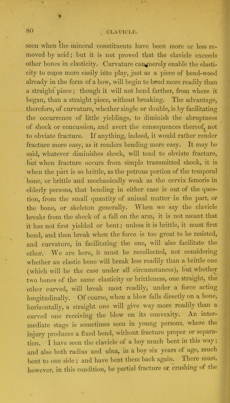 seen wlien the mineral constituents have been more or less re- moved by acid; but it is not proved that the clavicle exceeds other bones in elasticity. Curvature canjnerely enable the elasti- city to come more easily into play, just as a piece of bend-wood already in the form of a bow, will begin to bend more readily than a straight piece; though it will not bend farther, from where it began, than a straight piece, without breaking. The advantage, therefore, of curvature, whether single or double, is by facilitating the occurrence of little yieldings, to diminish the abruptness of shock or concussion, and avert the consequences thereof^ not to obviate fracture. If anything, indeed, it would rather render fracture more easy, as it renders bending more easy. It may be said, whatever diminishes shock, will tend to obviate fracture, but when fracture occurs from simple transmitted shock, it is when the part is so brittle, as the petrous portion of the temporal bone, or brittle and mechanically weak as the cervix femoris in elderly persons, that bending in either case is out of the ques- tion, from the small quantity of animal matter in the part, or the bone, or skeleton generally. When we say the clavicle breaks from the shock of a fall on the arm, it is not meant that it has not first yielded or bent; unless it is brittle, it must first bend, and then break when the force is too great to be resisted, and curvature, in facilitating the one, will also facilitate the other. We are here,, it must be recollected, not considering whether an elastic bone will break less readily than a brittle one (which will be the case under all circumstances), but whether two bones of the same elasticity or brittleness, one straight, the other curved, will break most readily, under a force acting longitudinally. Of course, when a blow falls directly on a bone, horizontally, a straight one will give way more readily than a curved one receiving the blow on its convexity. An inter- mediate staee is sometimes seen in young persons, where the injury produces a fixed bend, without fracture proper or separa- tion. I have seen the clavicle of a boy much bent in this way; and also both radius and ulna, in a boy six years of age, much bent to one side ; and have bent them back again. There must, however, in this condition, be partial fracture or crushing of the