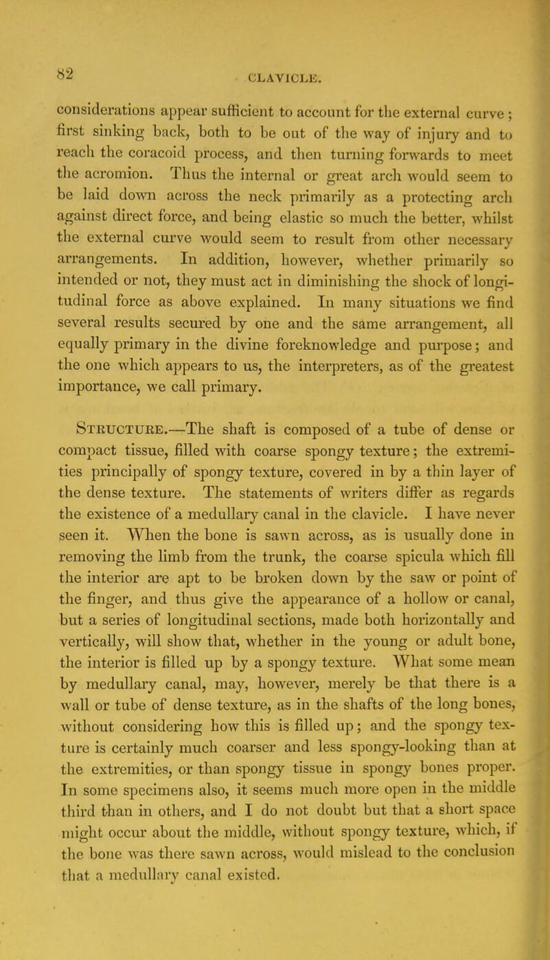 S2 CLAVICLE. considerations appear sufficient to account for the external curve; first sinking back, both to be out of the way of injury and to reach the coracoid process, and then turning forwards to meet the acromion. Thus the internal or great arch would seem to be laid down across the neck primarily as a protecting arch against direct force, and being elastic so much the better, whilst the external curve would seem to result from other necessary arrangements. In addition, however, whether primarily so intended or not, they must act in diminishing the shock of longi- tudinal force as above explained. In many situations we find several results secured by one and the same arrangement, all equally primary in the divine foreknowledge and purpose; and the one which appears to us, the interpreters, as of the greatest importance, we call primary. Structure.—The shaft is composed of a tube of dense or compact tissue, filled with coarse spongy texture; the extremi- ties principally of spongy texture, covered in by a thin layer of the dense texture. The statements of writers differ as regards the existence of a medullary canal in the clavicle. I have never seen it. When the bone is sawn across, as is usually done in removing the limb from the trunk, the coarse spicula which fill the interior are apt to be broken down by the saw or point of the finger, and thus give the appearance of a hollow or canal, but a series of longitudinal sections, made both horizontally and vertically, will show that, whether in the young or adult bone, the interior is filled up by a spongy texture. What some mean by medullary canal, may, however, merely be that there is a wall or tube of dense texture, as in the shafts of the long bones, without considering how this is filled up; and the spongy tex- ture is certainly much coarser and less spongy-looking than at the extremities, or than spongy tissue in spongy bones proper. In some specimens also, it seems much more open in the middle third than in others, and I do not doubt but that a short space might occur about the middle, without spongy texture, which, if the bone was there sawn across, would mislead to the conclusion that a medullary canal existed.