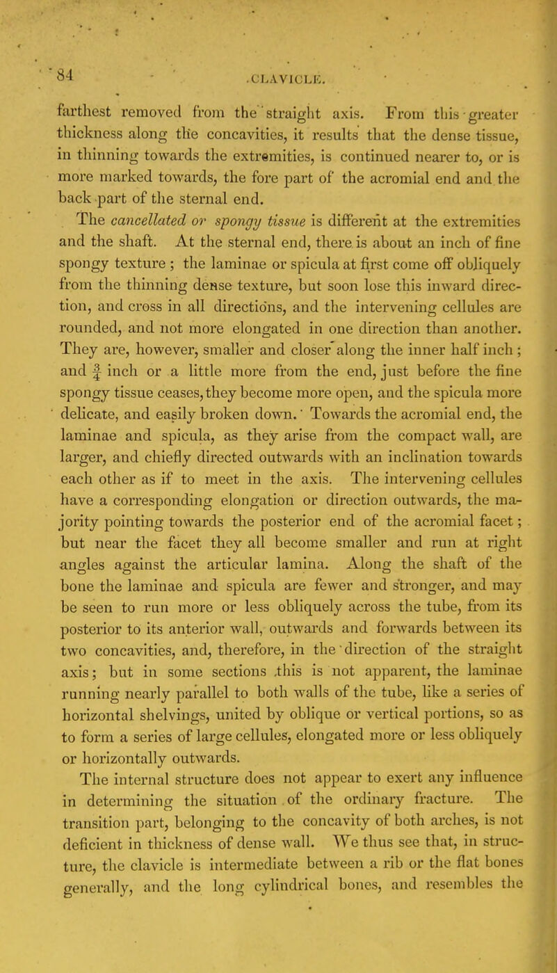 34 - .(JLAVICLK. farthest removed from the straight axis. From this • greater thickness along the concavities, it results that the dense tissue, in thinning towards the extremities, is continued nearer to, or is more marked towards, the fore part of the acromial end and the back part of the sternal end. The cancellated or spongy tissue is different at the extremities and the shaft. At the sternal end, there is about an inch of fine spongy texture ; the laminae or spicula at first come off obliquely from the thinning dense texture, but soon lose this inward direc- tion, and cross in all directions, and the intervening cellules are rounded, and not more elongated in one direction than another. They are, however, smaller and closer along the inner half inch ; and | inch or a little more from the end, just before the fine spongy tissue ceases, they become more open, and the spicula more delicate, and easily broken down.' Towards the acromial end, the laminae and spicula, as they arise from the compact wall, are larger, and chiefly directed outwards with an inclination towards each other as if to meet in the axis. The intervening cellules have a corresponding elongation or direction outwards, the ma- jority pointing towards the posterior end of the acromial facet; but near the facet they all become smaller and run at right angles against the articular lamina. Along the shaft of the bone the laminae and spicula are fewer and stronger, and may be seen to run more or less obliquely across the tube, from its posterior to its anterior wall, outwards and forwards between its two concavities, and, therefore, in the' direction of the straight axis; but in some sections .this is not apparent, the laminae running nearly parallel to both walls of the tube, like a series of horizontal shelvings, united by oblique or vertical portions, so as to form a series of large cellules, elongated more or less obliquely or horizontally outwards. The internal structure does not appear to exert any influence in determining the situation of the ordinary fracture. The transition part, belonging to the concavity of both arches, is not deficient in thickness of dense wall. We thus see that, in struc- ture, the clavicle is intermediate between a rib or the flat bones generally, and the long cylindrical bones, and resembles the