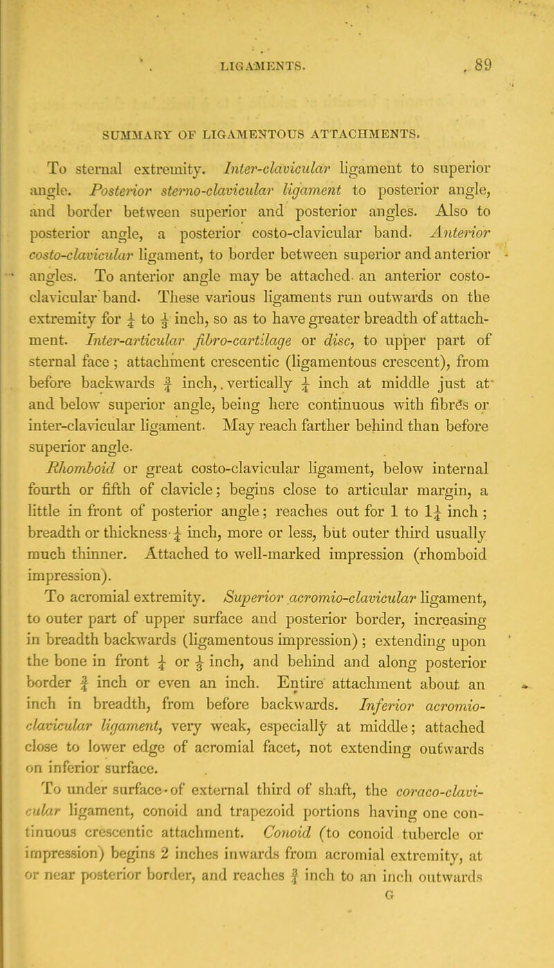 SUMMARY OF LIGAMENTOUS ATTACHMENTS. To sternal extremity. Inter-clavicular ligament to superior angle. Posterior sterno-clavicular ligament to posterior angle, and border between superior and posterior angles. Also to posterior angle, a posterior costo-clavicular band. Anterior costo-clavicular ligament, to border between superior and anterior - angles. To anterior angle may be attached an anterior costo- clavicular band. These various ligaments run outwards on the extremity for j to ^ inch, so as to have greater breadth of attach- ment. Inter-articular jibro-cartilage or disc, to upper part of sternal face ; attachment crescentic (ligamentous crescent), from before backwards f inch,. vertically \ inch at middle just at- and below superior angle, being here continuous with fibre's or inter-clavicular ligament. May reach farther behind than before superior angle. Rhomboid or great costo-clavicular ligament, below internal fourth or fifth of clavicle; begins close to articular margin, a little in front of posterior angle; reaches out for 1 to 1\ inch ; breadth or thickness-£ inch, more or less, but outer third usually much thinner. Attached to well-marked impression (rhomboid impression). To acromial extremity. Superior acromioclavicular ligament, to outer part of upper surface and posterior border, increasing in breadth backwards (ligamentous impression) ; extending upon the bone in front \ or ^ inch, and behind and along posterior border £ inch or even an inch. Entire attachment about an inch in breadth, from before backwards. Inferior acromio- clavicular ligament, very weak, especially at middle; attached close to lower edge of acromial facet, not extending outwards on inferior surface. To under surface-of external third of shaft, the coraco-clavi- eular ligament, conoid and trapezoid portions having one con- tinuous crescentic attachment. Conoid (to conoid tubercle or impression) begins 2 inches inwards from acromial extremity, at or near posterior border, and reaches f inch to an inch outwards G