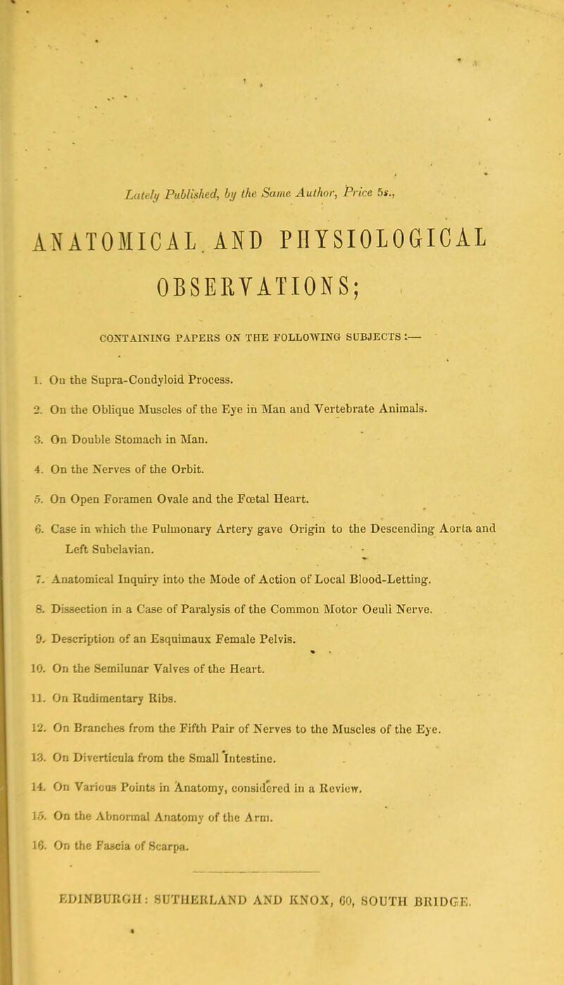 Lately Published, by the Same Author, Pi ke 5s., ANATOMICAL. AND PHYSIOLOGICAL OBSERVATIONS; , CONTAINING PAPERS ON THE FOLLOWING SUBJECTS :— 1. On the Supra-Coudyloid Process. 2. On the Oblique Muscles of the Eye in Man and Vertebrate Animals. 3. On Double Stomach in Man. 4. On the Nerves of the Orbit. 5. On Open Foramen Ovale and the Foetal Heart. 6. Case in which the Pulmonary Artery gave Origin to the Descending Aorta and Left Subclavian. 7. Anatomical Inquiry into the Mode of Action of Local Blood-Letting. 8. Dissection in a Case of Paralysis of the Common Motor Oeuli Nerve. 9. Description of an Esquimaux Female Pelvis. 10. On the Semilunar Valves of the Heart. U. On Rudimentary Ribs. 12. On Branches from the Fifth Pair of Nerves to the Muscles of the Eye. 13. On Diverticula from the Small intestine. 14. On Various Points in Anatomy, considered in a Review. 15. On the Abnormal Anatomy of the Arm. 16. On the Fascia of Scarpa. EDINBURGH: SUTHERLAND AND KNOX, CO, SOUTH BRIDGE.