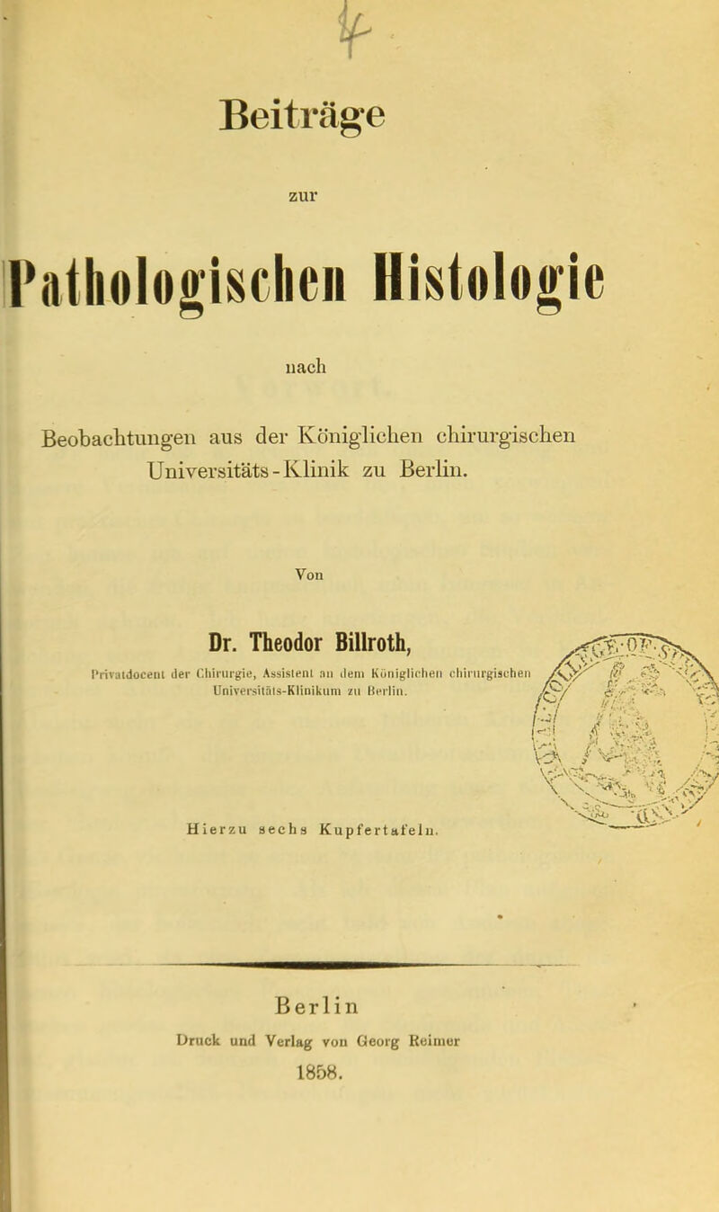 jf- Beiträge zur Pathologischen Histologie nach Beobachtungen aus der Königlichen chirurgischen Universitäts-Klinik zu Berlin. Von Dr. Theodor Billroth, Priratdocent der Chirurgie, Assistenl au dem Kütiiglieheii chirurgischen Universiläls-Klinikum zu Uerliii. Hierzu sechs Kupfertitfelu. Berlin Druck und Verlag von Georg Reimer 1858.