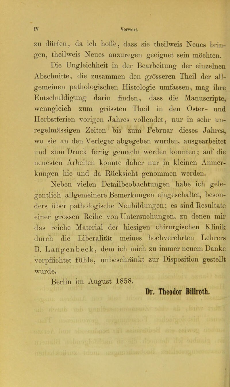 ZU rlürfen, da ich hoffe, dass sie theilweis Neues brin- gen, theilweis Neues anzuregen geeignet sein möchten. Die üngleichlieit in der Bearbeitimg der einzelnen Abschnitte, die zusammen den grösseren Theil der all- gemeinen pathologischen Histologie umfassen, mag ihre Entschuldigung darin finden, dass die Manuscripte, wenngleich zum grössten Theil in den Oster- und Herbstferien vorigen Jahres vollendet, nur in sehr un- regelmässigen Zeiten bis zum Februar dieses Jahres, wo sie an den Verleger abgegeben wurden, ausgearbeitet und zum Druck fertig gemacht werden konnten; auf die neuesten Arbeiten konnte daher nur in kleinen Anmer- kungen hie und da Rücksicht genommen werden. Neben vielen Detailbeobachtungen habe ich gele- gentlich allgemeinere Bemerkungen eingeschaltet, beson- ders über pathologische Neubildungen; es sind Resultate einer grossen Reihe von Untersuchungen, zu denen mii’ das reiche Material der hiesigen chirurgischen Klinik durch die Liberalität meines hochverehrten Lehrers B. Langenbeck, dem ich mich zu immer neuem Danke verpflichtet fühle, unbeschränkt zur Disposition gestellt wurde. Berlin im August 1858. Dr. Theodor Billroth.