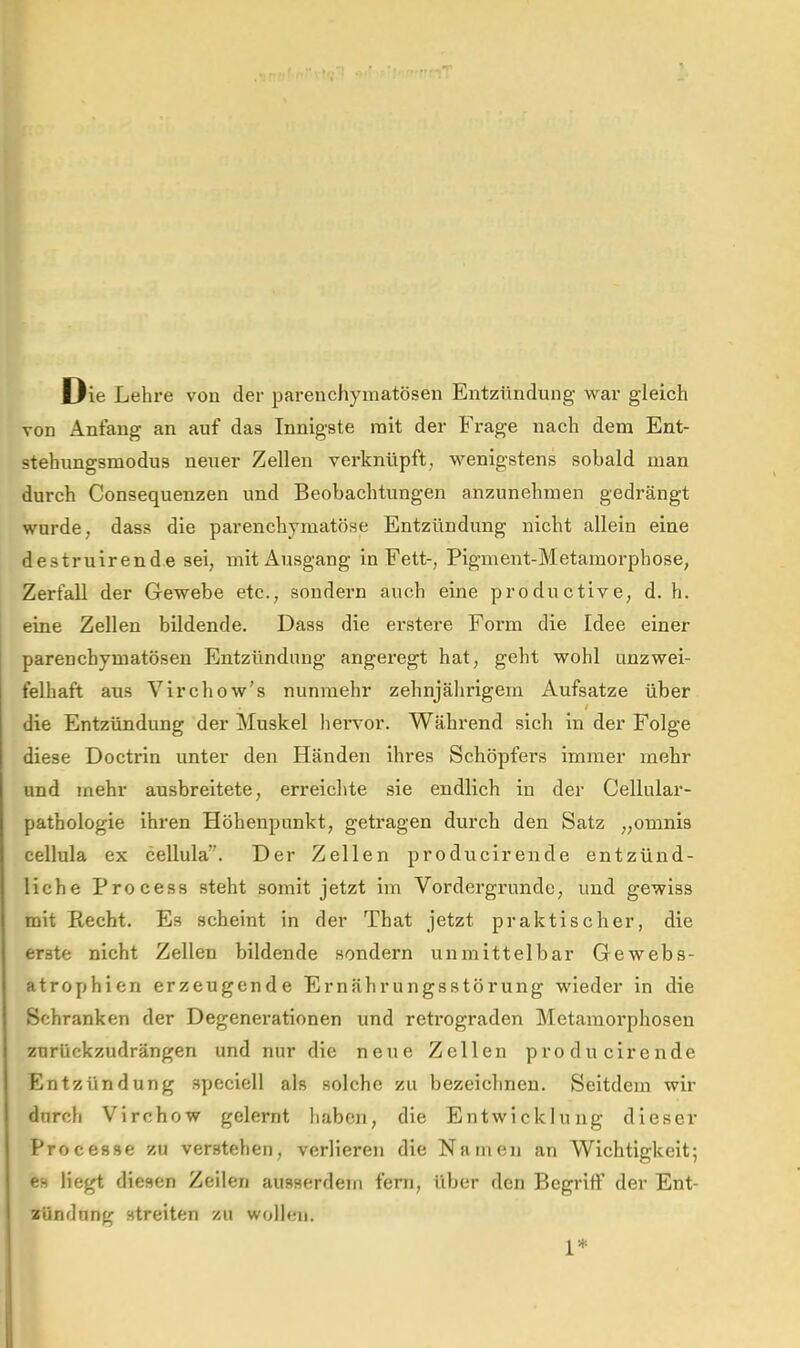 Die Lehre von der parenchymatösen Entzündung war gleich von Anfang an auf das Innigste mit der Frage nach dem Ent- stehungsmodus neuer Zellen verknüpft^ wenigstens sobald man durch Consequenzen und Beobachtungen anznnehmen gedrängt wurde, dass die parenchymatöse Entzündung nicht allein eine destruirende sei, mit Ausgang in Fett-, Pigment-Metamorphose, Zerfall der Gewebe etc., sondern auch eine productive, d. h. eine Zellen bildende. Dass die erstere Form die Idee einer parenchymatösen Entzündung angeregt hat, geht wohl unzwei- felhaft aus Virchow’s nunmehr zehnjährigem Aufsatze über die Entzündung der Muskel hervor. Während sich in der Folge diese Doctrin unter den Händen ihres Schöpfers immer mehr und mehr ausbreitete, erreichte sie endlich in der Cellular- pathologie ihren Höhenpnnkt, getragen durch den Satz „omnis cellula ex cellula”. Der Zellen producirende entzünd- liche Process steht somit jetzt im Vordergründe, und gewiss mit Recht. Es scheint in der That jetzt praktischer, die erste nicht Zellen bildende sondern unmittelbar Gewebs- atroyjhien erzeugende Ernährungsstörung wieder in die Schranken der Degenerationen und retrograden Metamorphosen zurückzudrängen und nur die neue Zellen producirende Entzündung .speciell als solche zu bezeichnen. Seitdem wir durch Virchow gelernt haben, die Entwicklung dieser Processe zu verstehen, verliereii die Namen an Wichtigkeit; es liegt diesen Zeilen ausserdem fern, ilber den Begriff der Ent- zündung streiten zu wollen. 1*