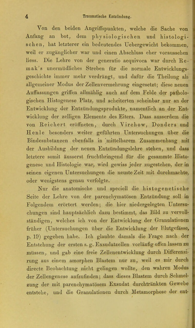 Von den beiden Angriffspunkten, welche die Sache von Anfang an bot, dem physiologischen und histologi- schen, hat letzterer ein bedeutendes Uebergewicht bekommen, weil er zugänglicher war und einen Abschluss eher voraussehen liess. Die Lehre von der generatio aequivoca war durch Re- mak's unermüdliches Streben für die normale Entwicklungs- geschichte immer mehr verdrängt, und dafür die Theilung als allgemeiner Modus der Zellenvermehrung eingesetzt; diese neuen Auffassungen griffen allmählig auch auf dem Felde der patholo- gischen Histogenese Platz, und scheiterten scheinbar nur an der Entwicklung der Entzündungsprodukte, namentlich an der Ent- wicklung der zelligen Elemente des Eiters. Dass ausserdem die von Reichert eröffneten, durch Virchow, Donders und Henle besonders weiter geführten Untersuchungen über die Bindesubstanzen ebenfalls in 'mittelbarem Zusammenhang mit der Ausbildung der neuen Entzündungslehre stehen, und dass letztere somit äusserst fruchtbringend für die gesammte Histo- genese und Histologie war, wird gewiss jeder zugestehen, der in seinen eigenen Untersuchungen die neuste Zeit mit durchmachte, oder wenigstens genau verfolgte. Nur die anatomische und speciell die histogenetische Seite der Lehre von der parenchymatösen Entzündung soll in Folgendem erörtert werden; die hier niedergelegten Untersu- chungen sind hauptsächlich dazu bestimmt, das Bild zu vervoll- ständigen, welches ich von der Entwicklung der Granulationen früher (Untersuchungen über die Entwicklung der Blutgefässe, p. 19) gegeben habe. Ich glaubte damals die Frage nach der Entstehung der ersten s. g. Exsudatzellen vorläufig offen lassen zu müssen, und gab eine freie Zellenentwicklung durch Differenzi- rung aus einem amorphen Blastem nur zu, weil es mir durch directe Beobachtung nicht gelingen wollte, den wahren Modus der Zellengenese aufzufinden; dass dieses Blastem durch Schmel- zung der mit parenchymatösem Exsudat durchtränkten Gewebe entstehe, und die Granulationen durch Metamorphose der ent-