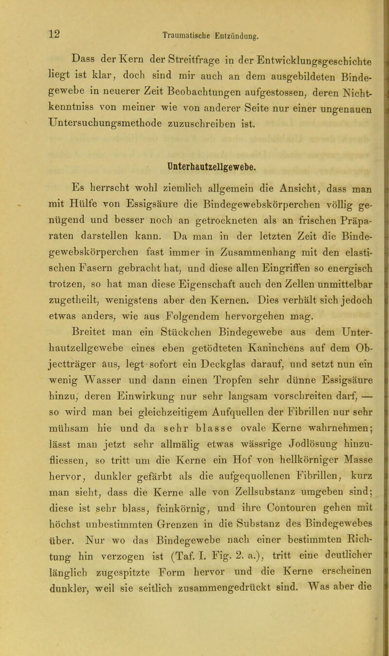 Dass der Kern der Streitfrage in der Entwicklungsgeschichte liegt ist klar, doch sind mir auch an dem ausgebildeten Binde- gewebe in neuerer Zeit Beobachtungen aufgestossen, deren Nicht- kenntniss von meiner wie von anderer Seite nur einer ungenauen Untersuchungsmethode zuzuschreiben ist. Unterhautzellgewebe. Es herrscht wohl ziemlich allgemein die Ansicht, dass man mit Hülfe von Essigsäure die Bindegewebskörperchen völlig ge- nügend und besser noch an getrockneten als an frischen Präpa- raten darstellen kann. Da man in der letzten Zeit die Binde- gewebskörperchen fast immer in Zusammenhang mit den elasti- schen Fasern gebracht hat, und diese allen Eingriflfen so energisch trotzen, so hat man diese Eigenschaft auch den Zellen unmittelbar zugetliellt, wenigstens aber den Kernen, Dies verhält sich jedoch etwas anders, wie aus Folgendem hervorgehen mag. Breitet man ein Stückchen Bindegewebe aus dem Unter- hautzellgewebe eines eben getödteten Kaninchens auf dem Ob- jectträger äus, legt sofort ein Deckglas darauf, und setzt nun ein wenig Wasser und dann einen Tropfen sehr dünne Essigsäure hinzu, deren Einwirkung nur sehr langsam vorschreiten darf, — so wird man bei gleichzeitigem Aufquellen der Fibrillen nur sehr mühsam hie und da sehr blasse ovale Kerne wahrnehmen; lässt man jetzt sehr allraälig etwas wässrige Jodlösung hinzu- fliessen, so tritt um die Kerne ein Hof von hellkörniger Masse hervor, dunkler gefärbt als die aufgequollenen Fibrillen, kurz man sieht, dass die Kerne alle von Zellsubstanz umgeben sind; diese ist sehr blass, feinkörnig, und ihre Contouren gehen mit höchst unbestimmten Grenzen in die Substanz des Bindegewebes über. Nur wo das Bindegewebe nach einer bestimmten Rich- tung hin verzogen ist (Taf. I. Fig. 2. a,), tritt eine deutlicher länglich zugespitzte Form hervor und die Kerne erscheinen dunkler, weil sie seitlich zusammengedrückt sind. Was aber die