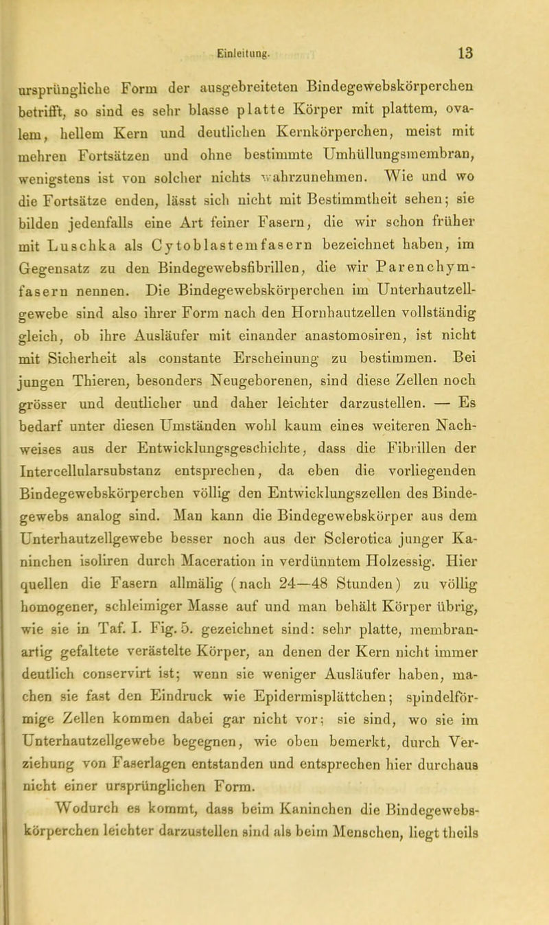 ursprüngliche Form der ausgebreiteten Bindegewebskörperchen betrifft, so sind es sehr blasse platte Körper mit plattem, ova- lem, hellem Kern und deutlichen Kernkörperchen, meist mit mehren Fortsätzen und ohne bestimmte Umhüllungsinembran, wenigstens ist von solcher nichts wahrzunehmen. Wie und wo die Fortsätze enden, lässt sich nicht mit Bestimmtheit sehen; sie bilden jedenfalls eine Art feiner Fasern, die wir schon früher mit Luschka als Cytoblastemfasern bezeichnet haben, im Gegensatz zu den Bindegewebsfibrlllen, die wir Parenchym- fasern nennen. Die Bindegewebskörperchen im Unterhautzell- gewebe sind also ihrer Form nach den Hornhautzellen vollständig gleich, ob ihre Ausläufer mit einander anastomosiren, ist nicht mit Sicherheit als constante Erscheinung zu bestimmen. Bei jungen Thieren, besonders Neugeborenen, sind diese Zellen noch grösser und deutlicher und daher leichter darzustellen. — Es bedarf unter diesen Umständen wohl kaum eines weiteren Nach- weises aus der Entwicklungsgeschichte, dass die Fibrillen der Intercellularsubstanz entsprechen, da eben die vorliegenden Bindegewebskörperchen völlig den Entwicklungszellen des Binde- gewebs analog sind. Man kann die Bindegewebskörper aus dem Unterhautzellgewebe besser noch aus der Sclerotica junger Ka- ninchen isoliren durch Maceration in verdünntem Holzessig. Hier quellen die Fasern allmälig (nach 24—48 Stunden) zu völlig homogener, schleimiger Masse auf und man behält Körper übrig, wie sie in Taf. I. Fig. 5. gezeichnet sind: sehr platte, membi'an- aiiig gefaltete verästelte Körper, an denen der Kern nicht immer deutlich conservirt ist; wenn sie weniger Ausläufer haben, ma- chen sie fast den Eindruck wie Epidennisplättchen; spindelför- mige Zellen kommen dabei gar nicht vor; sie sind, wo sie im Unterhautzellgewebe begegnen, wie oben bemerkt, durch Ver- ziehung von Faserlagen entstanden und entsprechen hier durchaus nicht einer ursprünglichen Form. Wodurch es kommt, dass beim Kaninchen die Bindegeweba- körperchen leichter darzustellen sind als beim Menschen, liegt theils