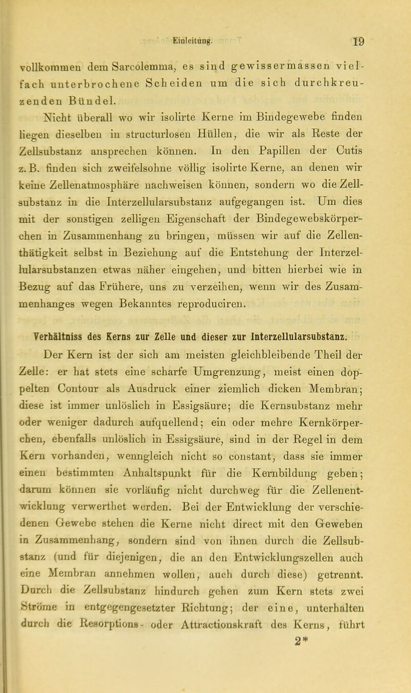 vollkommen dem Sarcolemma, es sind gewissermassen viel- fach unterbrochene Scheiden um die sich durchkreu- zenden Bündel. Nicht überall wo wir isolirte Kerne im Bindegewebe finden liegen dieselben in structurlosen Hüllen, die wir als Reste der Zellsubstanz ansprechen können. In den Papillen der Cutis z. B. linden sich zweifelsohne völlig isolirte Kerne, an denen wir keine Zellenatmosphäre nachweisen können, sondern wo die Zell- substanz in die Interzellularsubstanz aufgegangen ist. Um dies mit der sonstigen zelligen Eigenschaft der Bindegewebskörper- chen in Zusammenhang zu bringen, müssen wir auf die Zellen- thätigkeit selbst in Beziehung auf die Entstehung der Interzel- lularsubstanzen etwas näher eingehen, und bitten hierbei wie in Bezug auf das Frühere, uns zu verzeihen, wenn wir des Zusam- menhanges wegen Bekanntes reproduciren. Verhältniss des Kerns zur Zelle und dieser zur Interzellularsubstanz. Der Kern ist der sich am meisten gleichbleibende Theil der Zelle: er hat stets eine scharfe Umgrenzung, meist einen dop- pelten Contour als Ausdruck einer ziemlich dicken Membran; diese ist immer unlöslich in Essigsäure; die Kernsubstanz mehr oder weniger dadurch aufquellend; ein oder mehre Kernkörper- chen, ebenfalls unlöslich in Essigsäure, sind in der Regel in dem Kern vorhanden, wenngleich nicht so constant, dass sie immer einen bestimmten Anhaltspunkt für die Kembildung geben; darum können sie vorläufig nicht dui’chweg für die Zellenent- wicklung verwerthet werden. Bei der Entwicklung der verschie- denen Gewebe stehen die Kerne nicht direct mit den Geweben in Zusammenhang, sondern sind von ihnen durch die Zellsub- stanz (und für diejenigen, die an den Entwicklungszellen auch eine Membran annehmen wollen, auch durch diese) getrennt. Durch die Zellsubstanz hindurch gehen zum Kern stets zwei Ströme in entgegengesetzter Richtung; der eine, unterhalten durch die Resorptions- oder Attractionskruft des Kerns, führt 2*