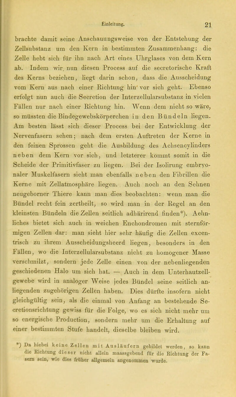 brachte damit seine Anschauungsweise von der Entstehung der Zellsubstanz um den Kern in bestimmten Zusammenhang: die Zelle hebt sich für ihn nach Art eines Uhrglases von dem Kern ab. Indem wir. nun diesen Process auf die secretorische Kraft des Kerns beziehen, liegt darin schon, dass die Ausscheidung vom Kern aus nach einer Kichtung hin' vor sich geht. Ebenso erfolgt nun auch die Secretion der Interzellularsubstanz in vielen Fällen nur nach einer Kichtung hin. Wenn dem nicht so wäre, so müssten die Bindegewebskörperchen in den Bündeln liegen. Am besten lässt sich dieser Process bei der Entwicklung der Nervenfasern sehen; nach dem ersten Auftreten der Kerne in den feinen Sprossen geht die Ausbildung des Achsencylinders neben dem Kern vor sich, und letzterer kommt somit in die Scheide der Primitivfaser zu liegen. Bei der Isolirung embryo- naler Muskelfasern sieht man ebenfalls neben den Fibrillen die Kerne mit Zellatmosphäre liegen. Auch noch an den Sehnen neugebomer Thiere kann man dies beobachten: wenn man die Bündel recht fein zertheilt, so wird man in der Regel an den kleinsten Bündeln die Zellen seitlich adhärlrend finden*). Aehn- liches bietet sich auch ln welchen Enchondromen mit sternför- migen Zellen dar: man sieht hier sehr häufig die Zellen excen- trisch zu ihrem Ausscheidungsheerd liegen, besonders in den Fällen, wo die Interzellularsubstanz nicht zu homogener Masse verschmilzt, sondern jede Zelle einen von der nebenliegenden geschiedenen Halo um sich hat. — Auch in dem Unterhautzell- gewebe wird in analoger Weise jedes Bündel seine seitlich an- liegenden zugehörigen Zellen haben. Dies dürfte insofern nicht gleichgültig sein, als die einmal von Anfang an bestehende Se- cretionsrichtung gewiss für die Folge, wo es sich nicht mehr um so energische Production, sondern mehr um die Erhaltung auf einer bestimmten Stufe handelt, dieselbe bleiben wird. *) Da hiebei keine Zellen mit Ausläufern gebildet werden, so kann die Richtung dieser nicht allein maassgebend für die Richtung der Fa- sern sein, wie dies früher allgemein angenommen wurde.