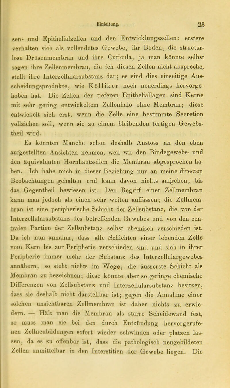 sen- and Epithelialzellen und den Entwicklungszellen: erstere verhalten sich als vollendetes Gewebe, ihr Boden, die structur- lose Drüsenraembran und ihre Cuticula, ja man könnte selbst sagen ihre Zellenmembrau, die ich diesen Zellen nicht abspreche, stellt ihre Interzellularsubstanz dar; es sind dies einseitige Aus- scheidungsprodukte, wie Kölliker noch neuerdings hervorge- hoben hat. Die Zellen der tieferen Epitheliallagen sind Kerne mit sehr gering entwickeltem Zellenhalo ohne Membran; diese entwickelt sich erst, wenn die Zelle eine bestimmte Secretion vollziehen soll, wenn sie zu einem bleibenden fertigen Gewebs- theil wird. Es könnten Manche schon deshalb Anstoss an den eben aufgestellten Ansichten nehmen, weil wir den Bindegewebs- und den äquivalenten Homhautzellen die Membran abgesprochen ha- ben. Ich habe mich in dieser Beziehung nur an meine directen Beobachtimgen gehalten und kann davon nichts aufgeben, bis das Gegentheil bewiesen ist. Den Begriff einer Zellmembran kann man jedoch als einen sehr weiten auffassen; die Zellmem- bran ist eine peripherische Schiclit der Zellsubstanz, die von der Interzellularsubstanz des betreffenden Gewebes und von den cen- tralen Partien der Zellsubstanz selbst chemisch verschieden ist. Da ich nun annahm, dass alle Schichten einer lebenden Zelle vom Kern bis zur Peripherie verschieden sind und sich in ihrer Peripherie immer mehr der Substanz des Interzellulargewebes annähem, so steht nichts im Wege, die äusserste Schicht als Membran zu bezeichnen; diese könnte aber so geringe chemische Differenzen von Zellsubstanz und Interzellularsubstanz besitzen, dass sie deshalb nicht darstellbar ist; gegen die Annahme einer solchen unsichtbaren Zellmembran ist daher nichts zu erwie- dem. — Hält man die Membran als starre Scheidewand fest, so muss man sie bei den durch Entzündung hervorgerufe- nen Zellneubildungen sofort wieder schwinden oder platzen las- sen, da es zu offenbar ist, dass die pathologisch neugebildeten Zellen unmittelbar in den Interstitien der Gewebe liegen. Die