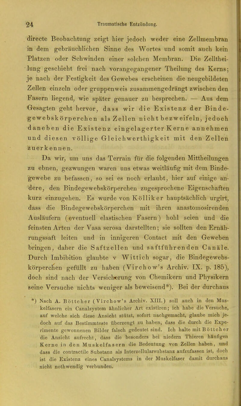 directe Beobaclitiing zeigt hier jedoch weder eine Zellmembran in dem gebräuchlichen Sinne des Wortes und somit auch kein Platzen oder Schwinden einer solchen Membran. Die Zellthei- liing geschieht frei nach vorangegangener Theilung des Kerns; je nach der Festigkeit des Gewebes erscheinen die neugebildeten Zellen einzeln oder gruppenweis zusammengedrängt zwischen den Fasern liegend, wie später genauer zu besprechen. — Aus dem Gesagten geht hervor, dass wir die Existenz der Binde- gewebskörperchen als Zellen nicht bezweifeln, jedoch daneben die Existenz eingelagerter Kerne annehmen und diesen völlige Gleichwerthigkeit mit den Zellen zuer k ennen. Da wir, um uns das Terrain für die folgenden Mittheilungen zu ebnen, gezwungen waren uns etwas weitläufig mit dem Binde- gewebe zu befassen, so sei es noch erlaubt, hier auf einige an- dere, den Bindegewebskörperchen zugesprochene Eigenschaften kurz einzugehen. Es wurde von Kölliker hauptsächlich urgirt, dass die Bindegewebskörperchen mit ihren anastomosirenden Ausläufern (eventuell elastischen Fasern) hohl seien und die feinsten Arten der Vasa serosa darstellten; sie sollten den Ernäh- rungssaft leiten und in innigeren Contact mit den Geweben bringen, daher die Saftzellen und saftführenden Canäle. Durch Imbibition glaubte v Wittich sogar, die Bindegewebs- körperc^en gefüllt zu haben (Virchow’s Archiv. IX. p. 185), doch sind nach der Versichrung von Chemikern und Physikern seine Versuche nichts weniger als beweisend*). Bei der durchaus *) Nach A. Böttcher (Virchow’s Archiv. XIII.) soll auch in den Mus- kelfasern ein Canalsystem ähnlicher Art existiren; ich habe die Versuche, auf welche sich diese Ansicht stützt, sofort nachgemacht, glaube mich je- doch auf das Bestimmteste überzeugt zu haben, dass die durch die Expe- rimente gewonnenen Bilder falsch gedeutet sind. Ich halte mit B öttch er die Ansicht aufrecht, dass die besonders hei niedern Thieren häufigen Kerne in den Muskelfasern die Bedeutung von Zellen haben, und dass die contractilo Substanz als Interzellularsubstanz aufzufassen ist, doch ist die Existenz eines Canalsystems in der Muskelfaser damit durchaus nicht nothwendig verbunden.