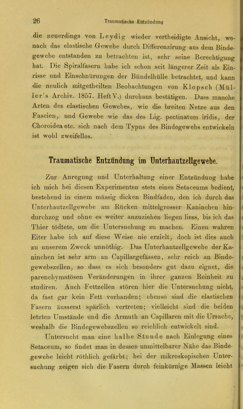 die neuerdings von Leydig wieder vertheidigte Ansicht, wo- nach das elastische Gewebe durch DifFerenzirung aus dem Binde- gewebe entstanden zu betrachten ist, sehr seine Berechtigung hat. Die Spiralfasern habe ich schon seit längerer Zeit als Ein- risse und Emschnürungen der Bündelhülle betrachtet, und kann die neulich mitgetheilten Beobachtungen von Klopsch (Mül- ler’s Archiv. 1857. HeftV.) durchaus bestätigen. Dass manche Arten des elastischen Gewebes, wie die breiten Netze aus den Fascien, und Gewebe wie das des Lig. pectinatum iridis, der Choroidea etc. sich nach dem Typus des Bindegewebs entwickeln ist wohl zweifellos. Traumatische Entzündung im Unterhautzellgewebe. Zur Anregung und Unterhaltung einer Entzündung habe ! ich mich bei diesen Experimenten stets eines Setaceums bedient, f bestehend in einem mässig dicken Bindfaden, den ich durch das 1 Unterhautzellgewebe am Rücken mittelgrosser Kaninchen hin- i durchzog und ohne es weiter anzuziehen liegen Hess, bis ich das i Thier tödtete, um die Untersuchung zu machen. Einen wahren f Eiter habe ich auf diese Weise nie erzielt, doch ist dies auch 1 zu unserem Zweck unnöthig. Das Unterhautzellgewebe der Ka- ninchen ist sehr arm an Capillargefässen, sehr reich an Binde- c gewebszellen, so dass es sich besonders gut dazu eignet, die t parenchymatösen Veränderungen in ihrer ganzen Reinheit zu | studiren. Auch Fettzellen stören hier die Untersuchung nicht, » da fast gar kein Fett vorhanden; ebenso sind die elastischen j Fasern äusserst spärlich vertreten; vielleicht sind die beiden ^ letzten Umstände und die Arrauth an Capillaren mit die Ursache, [; weshalb die Bindegewebszellen so reichlich entwickelt sind. ^ Untersucht man eine halbe Stunde nach Einlegung eines p Setaceum, so Hndet man in dessen unmittelbarer Nähe das Binde- gewebe leicht röthlich gefärbt; bei der mikroskopischen Unter- ^ Buchung zeigen sich die Fasern durch feinkörnige Massen leicht \