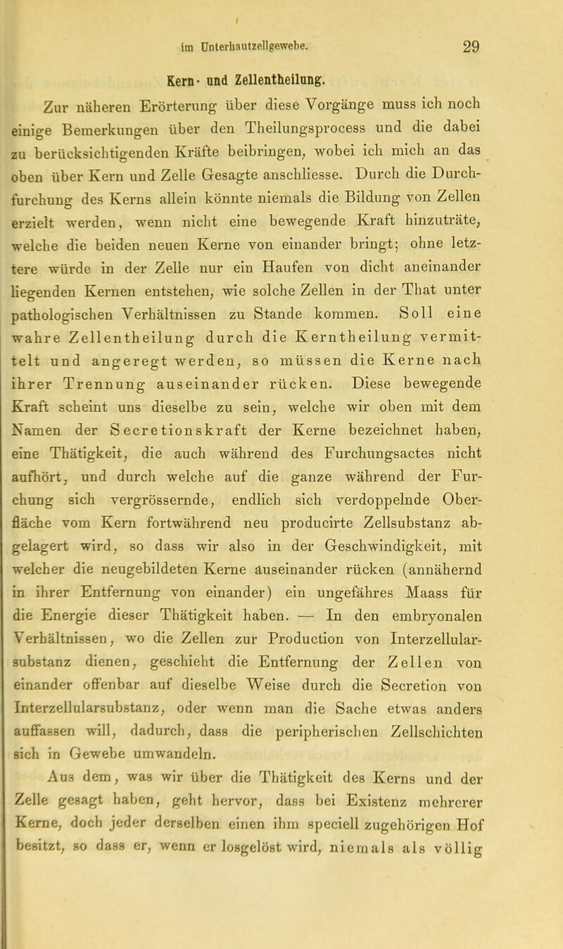 I Im ünlerhautzellgewebe. 29 Kern- und Zellentheilung. Zur näheren Erörterung über diese Vorgänge muss ich noch einige Bemerkungen über den Theilungsprocess und die dabei zu berücksichtigenden Kräfte beibringen; wobei ich mich an das oben über Kern und Zelle Gesagte anschliesse. Durch die Durch- furchung des Kerns allein könnte niemals die Bildung von Zellen erzielt werden, wenn nicht eine bewegende Kraft hinzuträte, welche die beiden neuen Kerne von einander bringt; ohne letz- tere würde in der Zelle nur ein Haufen von dicht aneinander liegenden Kernen entstehen, wie solche Zellen in der That unter pathologischen Verhältnissen zu Stande kommen. Soll eine wahre Zellentheilung durch die Kerntheilung vermit- telt und angeregt werden, so müssen die Kerne nach ihrer Trennung auseinander rücken. Diese bewegende Kraft scheint uns dieselbe zu sein, welche wir oben mit dem Namen der Secretionskraft der Kerne bezeichnet haben, eine Thätigkeit, die auch während des Furchungsactes nicht aufhört, und durch welche auf die ganze während der Fur- chung sich vergrössernde, endlich sich verdoppelnde Ober- fläche vom Kern fortwährend neu producirte Zellsubstanz ab- gelagert wird, so dass wir also in der Geschwindigkeit, mit welcher die neugebildeten Kerne auseinander rücken (annähernd in ihrer Entfernung von einander) ein ungefähres Maass für die Energie dieser Thätigkeit haben. — In den embryonalen Verhältnissen, wo die Zellen zur Production von Interzellular- substanz dienen, geschieht die Entfernung der Zellen von einander offenbar auf dieselbe Weise durch die Secretlon von Interzellularsubstanz, oder wenn man die Sache etwas anders auffassen will, dadurch, dass die peripherischen Zellschichten sich ln Gewebe umwandeln. Aus dem, was wir über die Thätigkeit des Kei-ns und der Zelle gesagt haben, geht hervor, dass bei Existenz mehrerer Kerne, doch jeder derselben einen ihm speciell zugehörigen Hof besitzt, so dass er, wenn er losgelöst wird, niemals als völlig