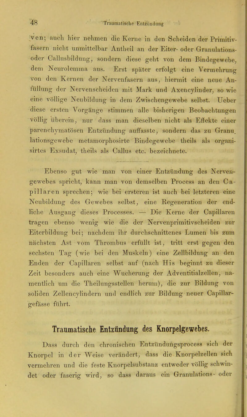 ^ven; auch hier nehmen die Kerne in den Scheiden der Primitiv- fasern niclit unmittelbar Antheil an der Eiter- oder Granulations- oder Callusbildung, sondern diese geht von dem Bindegewebe, dem Neurolemma aus. Erst später erfolgt eine Vermehrung von den Kernen der Nervenfasern aus, hiermit eine neue An- füllung der Nervenscheiden mit Mark und Axencylinder, so wie eine völlige Neubildung in dem Zwischengewebe selbst. Ucber diese ersten Vorgänge stimmen alle bishei'igen Beobachtungen völlig übei’ein, nur dass man dieselben nicht als Effekte einer parenchymatösen Entzündung auffasste, sondei'n das zu Granu, lationsgewebc metamorphosirte Bindegewebe theils als organi- sirtes Exsudat, theils als Gallus etc. bezeichnete. Ebenso gut wie man von einer Entzündung des Nerven- gewebes spi'icht, kann man von demselben Process an den Ca- pillaren sprechen; wie bei ersteren ist auch bei letzteren eine Neubildung des Gewebes selbst, eine Regeneration der end- liche Ausgang dieses Processes. — Die Kerne der Capillaren tragen ebenso wenig wie die der Nervenprimitivscheiden zur Eiterbildung bei; nachdem ihr durchschnittenes Lumen bis zum nächsten Ast vom Thrombus erfüllt ist, tritt erst gegen den sechsten Tag (wie bei den Muskeln) eine Zellbildung an den Enden der Capillaren selbst auf (nach His beginnt zu dieser Zeit besonders auch eine Wucherung der Adventitialzellen, na- mentlich um die Theilungsstellen hei-um), die zur Bildung von soliden Zellencylindern und endlich zur Bildung neuer Capillar- geffisse führt. Traumatische Entzündung des Knorpelgewebes. Dass durch den chronischen Entzündungsprocess sich der Knorpel in der Weise verändert, dass die Knorpelzellen sich vermehren und die feste Knorpelsubstanz entweder völlig schwan- det oder faserig wird, so dass daraus ein Gramdatlons- oder