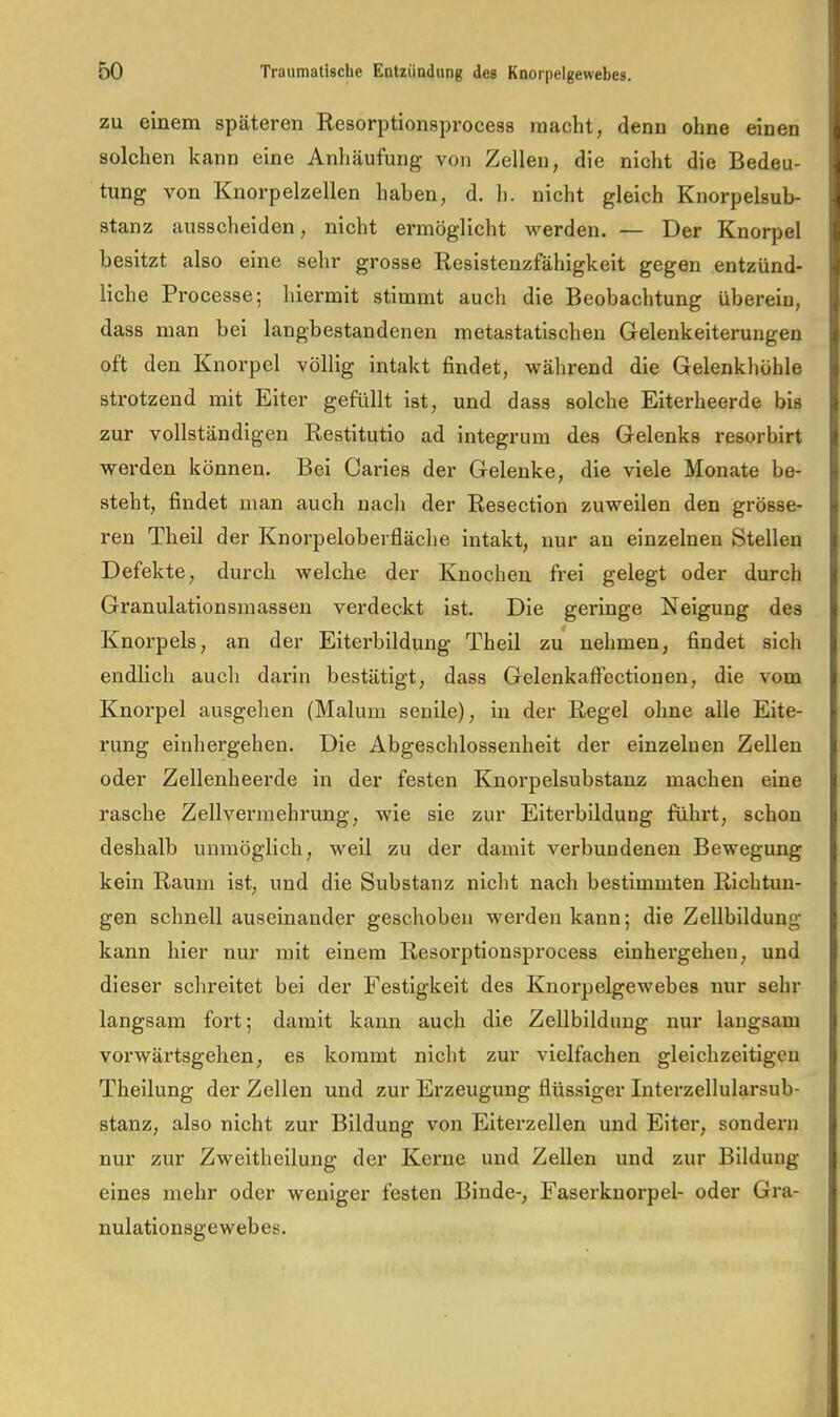 zu einem späteren Resorptionsprocess macht, denn ohne einen solchen kann eine Anhäufung von Zellen, die nicht die Bedeu- tung von Knorpelzellen haben, d. h. nicht gleich Knorpelsub- stanz ausscheiden, nicht ermöglicht werden. — Der Knorpel besitzt also eine sehr grosse Resistenzfähigkeit gegen entzünd- liche Processe; hiermit stimmt auch die Beobachtung überein, dass man bei langbestandenen metastatischen Gelenkeiterungen oft den Knorpel völlig intakt findet, während die Gelenkhöhle strotzend mit Eiter gefüllt ist, und dass solche Eiterheerde bis zur vollständigen Restitutio ad integrum des Gelenks resorbirt werden können. Bei Caries der Gelenke, die viele Monate be- steht, findet man auch nach der Resection zuweilen den grösse- ren Theil der Knorpeloberfläche intakt, nur an einzelnen Stellen Defekte, durch welche der Knochen frei gelegt oder durch Granulationsmassen verdeckt ist. Die geringe Neigung des Knorpels, an der Eitei'bildung Theil zu nehmen, findet sich endlich auch darin bestätigt, dass GelenkafFectiouen, die vom Knorpel ausgehen (Malum senile), in der Regel ohne alle Eite- rung einhergehen. Die Abgeschlossenheit der einzelnen Zellen oder Zellenheerde in der festen Knorpelsubstanz machen eine rasche Zellvermehrung, wie sie zur Eiterbildung führt, schon deshalb unmöglich, weil zu der damit verbundenen Bewegung kein Raum ist, und die Substanz nicht nach bestimmten Richtun- gen schnell auseinander geschoben werden kann; die Zellbildung kann hier nur mit einem Resorptionsprocess einhergeheu, und dieser schreitet bei der Festigkeit des Knorpelgewebes nur sehr langsam fort; damit kann auch die Zellbildung nur langsam vorwärtsgehen, es kommt nicht zur vielfachen gleichzeitigen Theilung der Zellen und zur Erzeugung flüssiger Intei'zellularsub- stanz, also nicht zur Bildung von Elterzellen und Elter, sondern nur zur Zweitheilung der Keime und Zellen und zur Bildung eines mehr oder weniger festen Binde-, Faserknorpel- oder Gra- nulationsgewebes.