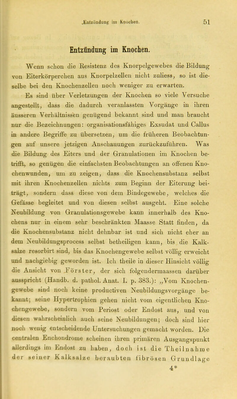 Entzündung im Knochen. Wenn schon die Resistenz des Knorpelgewebes die Bildung von Eiterkörperchen aus Knorpelzellen nicht zuliess, so ist die- selbe bei den Knochenzellen noch -weniger zu erwarten. Es sind über Verletzungen der Knochen so viele Versuche angestellt, dass die dadurch veranlassten Vorgänge in ihren äusseren Verhältnissen genügend bekannt sind und man braucht nur die Bezeichnungen: organisationsfähiges Exsudat und Gallus in andere Begriffe zu übersetzen, um die früheren Beobachtun- gen auf unsere jetzigen Anschauungen zurückzuführen. Was die Bildung des Eiters und der Granulationen im Knochen be- trifft, so genügen die einfachsten Beobachtungen an offenen Kno- chenwunden, um zu zeigen, dass die Knochensubstanz selbst mit ihren Knochenzellen nichts zum Beginn der Eiterung bei- trägt, sondern dass diese von dem Bindegewebe, welches die Gefässe begleitet und von diesen selbst ausgeht. Eine solche Neubildung von Granulationsgewebe kann innerhalb des Kno- chens nur in einem sehr beschränkten Maasse Statt finden, da die Kmochensubstanz nicht dehnbar ist und sich nicht eher an dem Neubildungsprocess selbst betheiligen kann, bis die Kalk- salze resorbirt sind, bis das Knochengewebe selbst völlig erweicht und nachgiebig geworden ist. Ich theile in dieser Hinsicht völlig die Ansicht von JFörster, der sich folgendermaassen damber ausspricht (Handb. d. pathol. Anat. I. p. 383.): „Vom Knochen- gewebe sind noch keine productiven Neubildungsvorgänge be- kannt; seine Hypertrophien gehen nicht vom eigentlichei) Kno- chengewebe, sondern vom Periost oder Endost aus, und von diesen wahrscheinlich auch seine Neubildungen; doch sind hier noch wenig entscheidende Untersuchungen gemacht worden. Die centralen Enchondrorne scheinen ihren primären Ausgangspunkt allerdings im Endost zu haben, doch ist di e Th ei 1 n a hm e der seiner Kalksalze beraubten tibrösen GrundBagc 4*