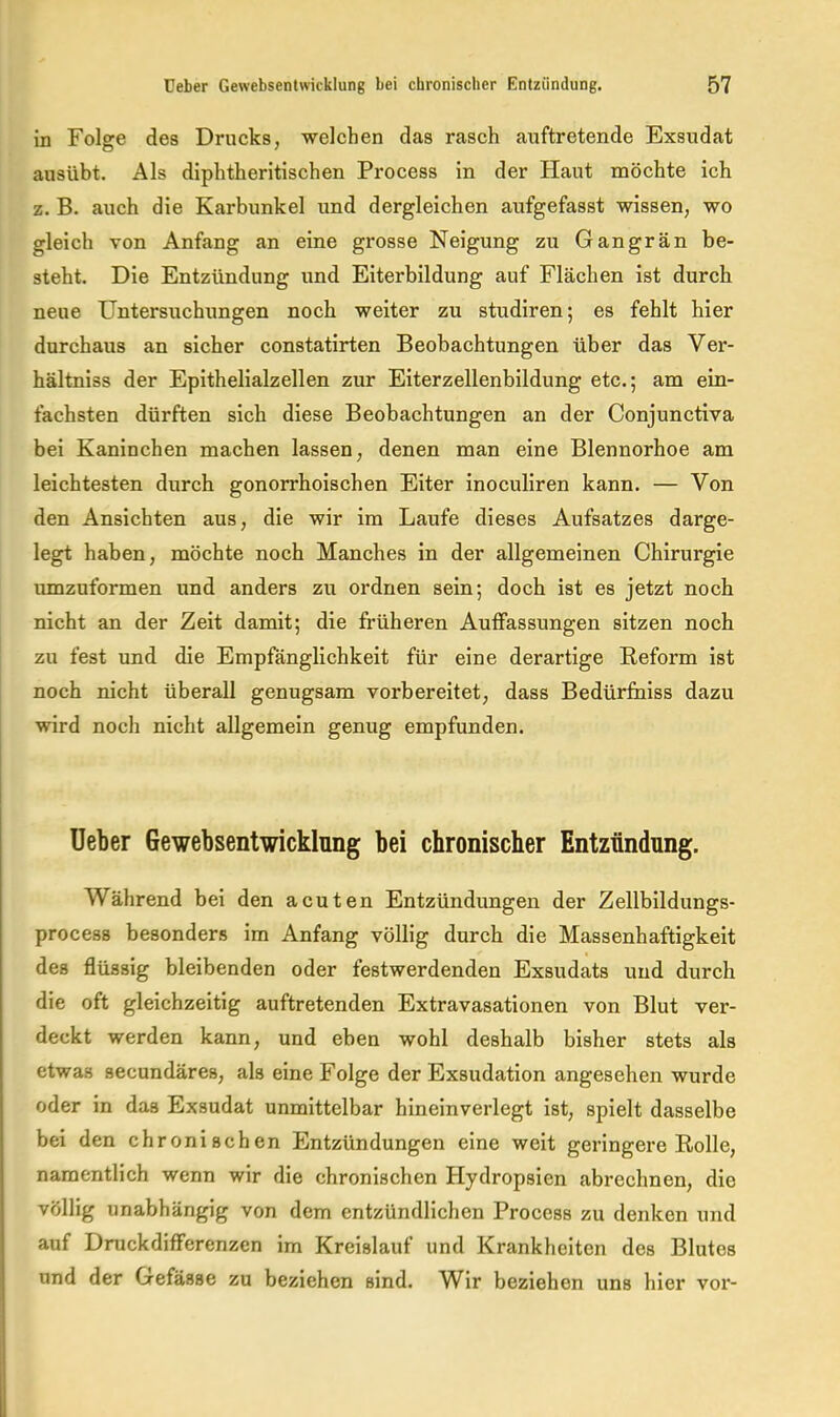 in Folge des Drucks, welchen das rasch auftretende Exsudat ausübt. Als diphtheritischen Process in der Haut möchte ich z. B. auch die Karbunkel und dergleichen aufgefasst wissen, wo gleich von Anfang an eine grosse Neigung zu Gangrän be- steht. Die Entzündung und Eiterbildung auf Flächen ist durch neue Untersuchungen noch weiter zu studiren; es fehlt hier durchaus an sicher constatirten Beobachtungen über das Ver- hältniss der Epithelialzellen zur Eiterzellenbildung etc.; am ein- fachsten dürften sich diese Beobachtungen an der Conjunctiva bei Kaninchen machen lassen, denen man eine Blennorhoe am leichtesten durch gonorrhoischen Eiter inoculiren kann. — Von den Ansichten aus, die wir im Laufe dieses Aufsatzes darge- legt haben, möchte noch Manches in der allgemeinen Chirurgie umzuformen und anders zu ordnen sein; doch ist es jetzt noch nicht an der Zeit damit; die früheren Auffassungen sitzen noch zu fest und die Empfänglichkeit für eine derartige Keform ist noch nicht überall genugsam vorbereitet, dass Bedürfuiss dazu wird noch nicht allgemein genug empfunden. Ueber Gewebsentwicklnng bei chronischer Entzündung. Während bei den acuten Entzündungen der Zellbildungs- process besonders im Anfang völlig durch die Massenhaftigkeit des flüssig bleibenden oder festwerdenden Exsudats und durch die oft gleichzeitig auftretenden Extravasationen von Blut ver- deckt werden kann, und eben wohl deshalb bisher stets als etwas secundäres, als eine Folge der Exsudation angesehen wurde oder in das Exsudat unmittelbar hineinverlegt ist, spielt dasselbe bei den chronischen Entzündungen eine weit geringere Rolle, namentlich wenn wir die chronischen Hydropsien abrechnen, die völlig unabhängig von dem entzündlichen Process zu denken und auf Druckdifferenzen im Kreislauf und Krankheiten des Blutes und der Gefässe zu beziehen sind. Wir beziehen uns hier vor-