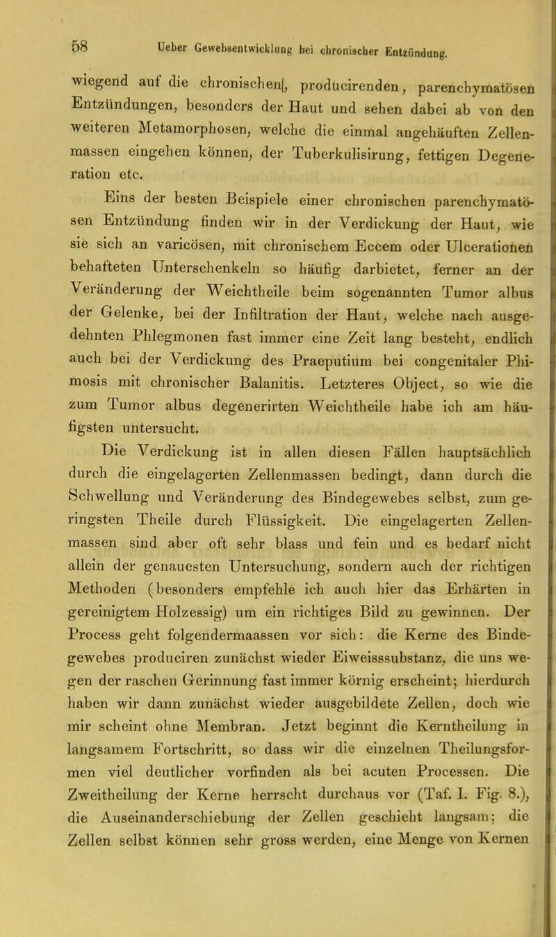 wiegend auf die chronischen!, producircnden, parenchymatösen Entzündungen, besonders der Haut und sehen dabei ab von den weiteren Metamorphosen, welche die einmal angehäuften Zellen- massen eingehen können, der Tuberkulisirung, fettigen Degene- ration etc. Eins der besten Beispiele einer chronischen parenchymatö- sen Entzündung finden wir in der Verdickung der Haut, wie sie sich an varicösen, mit chronischem Eccem oder Ulcerationen behafteten Unterschenkeln so häufig darbietet, ferner an der Veränderung der Weichtheile beim sogenannten Tumor albus der Gelenke, bei der Infiltration der Haut, welche nach ausge- dehnten Phlegmonen fast immer eine Zeit lang besteht, endlich auch bei der Verdickung des Praeputiura bei congenitaler Phi- mosis mit chronischer Balanitis. Letzteres Object, so wie die zum Tumor albus degenerirten Weichtheile habe ich am häu- figsten untersucht. Die Verdickung ist in allen diesen Fällen hauptsächlich durch die eingelagerten Zellenmassen bedingt, dann durch die Schwellung und Veränderung des Bindegewebes selbst, zum ge- ringsten Theile durch Flüssigkeit. Die eingelagerten Zellen- massen sind aber oft sehr blass und fein und es bedarf nicht allein der genauesten Untersuchung, sondern auch der richtigen Methoden (besonders empfehle ich auch hier das Erhärten in gereinigtem Holzessig) um ein richtiges Bild zu gewinnen. Der Process geht folgendermaassen vor sich: die Kerne des Binde- gewebes produciren zunächst wieder Eiweisssubstanz, die uns we- gen der raschen Gerinnung fast immer körnig erscheint; hierdurch haben wir dann zunächst wieder ausgebildete Zellen, doch wie mir scheint ohne Membran. Jetzt beginnt die Kerntheilung in langsamem Fortschritt, so dass wir die einzelnen Theilungsfor- men viel deutlicher vorfinden als bei acuten Processen. Die Zweitheilung der Kerne herrscht durchaus vor (Taf. I. Fig. 8.), die Auseinanderschiebung der Zellen geschieht langsam; die Zellen selbst können sehr gross werden, eine Menge von Kernen