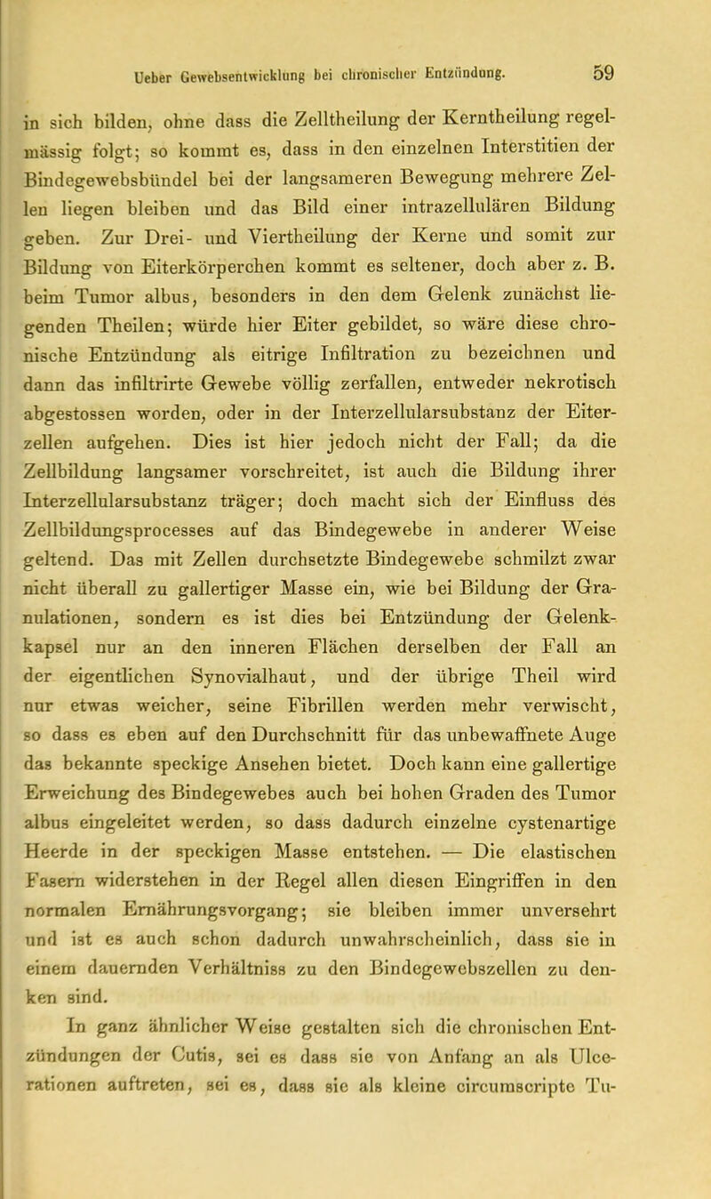 in sich bilden, ohne dass die Zelltheilung der Kerntheilung regel- mässig folgt; so kommt es, dass in den einzelnen Interstitien der Bindegewebsbündel bei der langsameren Bewegung mehrere Zel- len liegen bleiben und das Bild einer intrazellulären Bildung geben. Zur Drei- und Viertheilung der Kerne und somit zur Bildung von Eiterkörperchen kommt es seltener, doch aber z. B. beim Tumor albus, besonders in den dem Gelenk zunächst lie- genden Th eilen; würde hier Eiter gebildet, so wäre diese chro- nische Entzündung als eitrige Infiltration zu bezeichnen und dann das infiltrirte Gewebe völlig zerfallen, entweder nekrotisch abgestossen worden, oder in der Interzellularsubstanz der Eiter- zellen aufgehen. Dies ist hier jedoch nicht der Fall; da die Zellbildung langsamer vorschreitet, ist auch die Bildung ihrer Interzellularsubstanz träger; doch macht sich der Einfluss des Zellbildungsprocesses auf das Bindegewebe in anderer Weise geltend. Das mit Zellen durchsetzte Bindegewebe schmilzt zwar nicht überall zu gallertiger Masse ein, wie bei Bildung der Gra- nulationen, sondern es ist dies bei Entzündung der Gelenk- kapsel nur an den inneren Flächen derselben der Fall an der eigentlichen Synovialhaut, und der übrige Theil wird nur etwas weicher, seine Fibrillen werden mehr verwischt, so dass es eben auf den Durchschnitt für das unbewaflnete Auge das bekannte speckige Ansehen bietet. Doch kann eine gallertige Erweichung des Bindegewebes auch bei hohen Graden des Tumor albus eingeleitet werden, so dass dadurch einzelne cystenartige Heerde in der speckigen Masse entstehen. — Die elastischen Fasern widerstehen in der Regel allen diesen EingriflFen in den normalen Emährungsvorgang; sie bleiben immer unversehrt und ist es auch schon dadurch unwahrscheinlich, dass sie in einem dauernden Verhältniss zu den Bindegewebszellen zu den- ken sind. In ganz ähnlicher Weise gestalten sich die chronischen Ent- zündungen der Cutis, sei es dass sie von Anfang an als Ulce- rationen auftreten, sei es, dass sie als kleine circurascripte Tu-