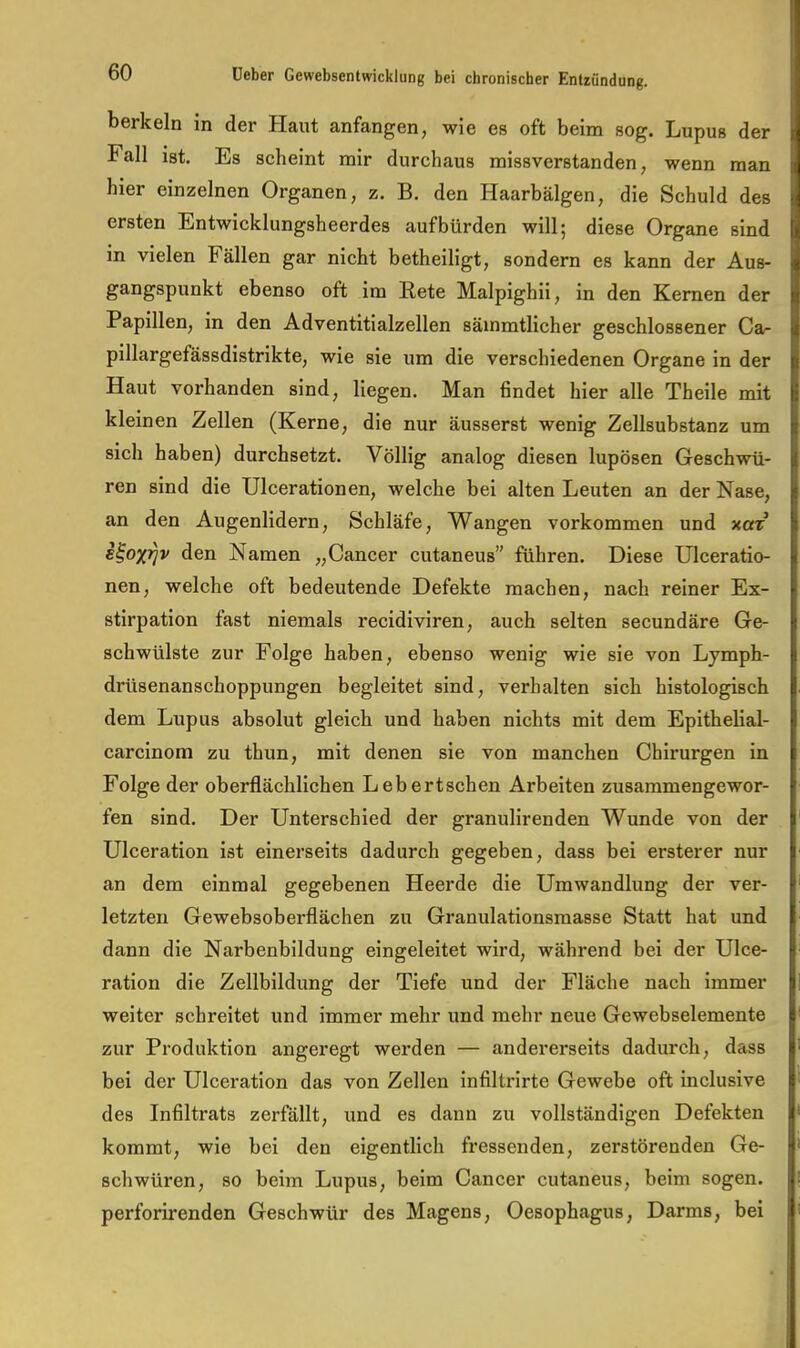 berkein in der Haut anfangen, wie es oft beim sog. Lupus der Fall ist. Es scheint mir durchaus missverstanden, wenn man hier einzelnen Organen, z. B. den Haarbälgen, die Schuld des ersten Entwicklungsheerdes auf bürden will; diese Organe sind in vielen Fällen gar nicht betheiligt, sondern es kann der Aus- gangspunkt ebenso oft im Rete Malpighii, in den Kernen der Papillen, in den Adventitialzellen säinmtlicher geschlossener Ca- pillargefässdistrikte, wie sie um die verschiedenen Organe in der Haut vorhanden sind, liegen. Man findet hier alle Theile mit kleinen Zellen (Kerne, die nur äusserst wenig Zellsubstanz um sich haben) durchsetzt. Völlig analog diesen lupösen Geschwü- ren sind die Ulcerationen, welche bei alten Leuten an der Nase, an den Augenlidern, Schläfe, Wangen Vorkommen und xot s^ox^v den Namen „Cancer cutaneus” führen. Diese Ulceratio- nen, welche oft bedeutende Defekte machen, nach reiner Ex- stirpation fast niemals recidiviren, auch selten secundäre Ge- schwülste zur Folge haben, ebenso wenig wie sie von Lymph- drüsenanschoppungen begleitet sind, verhalten sich histologisch dem Lupus absolut gleich und haben nichts mit dem Epithelial- carcinom zu thun, mit denen sie von manchen Chirurgen in Folge der oberflächlichen Lebertschen Arbeiten zusammengewor- fen sind. Der Unterschied der granulirenden Wunde von der Ulceration ist einerseits dadurch gegeben, dass bei ersterer nur an dem einmal gegebenen Heerde die Umwandlung der ver- letzten Gewebsoberflächen zu Granulationsmasse Statt hat und dann die Narbenbildung eingeleitet wird, während bei der Ulce- ration die Zellbildung der Tiefe und der Fläche nach immer weiter schreitet und immer mehr und mehr neue Gewebselemente zur Produktion angeregt werden — andererseits dadurch, dass bei der Ulceration das von Zellen infiltrirte Gewebe oft inclusive des Infiltrats zerfällt, und es dann zu vollständigen Defekten kommt, wie bei den eigentlich fressenden, zerstörenden Ge- schwüren, so beim Lupus, beim Cancer cutaneus, beim sogen, perforirenden Geschwür des Magens, Oesophagus, Darms, bei