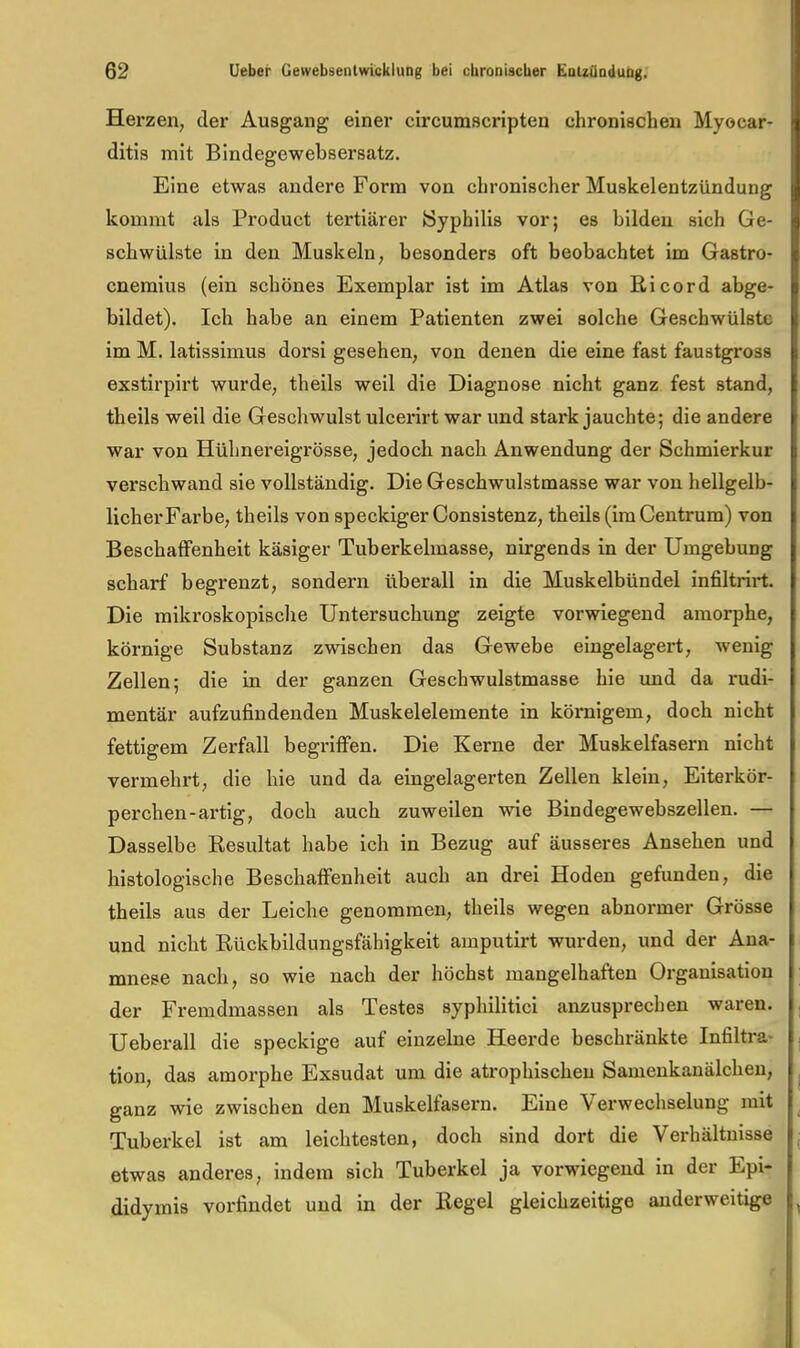 Herzen, der Ausgang einer circumscripten chronischen Myocar- ditis mit Bindegewebsersatz. Eine etwas andere Form von chronischer Muskelentzündung kommt als Product tertiärer (Syphilis vor; es bilden sich Ge- schwülste in den Muskeln, besonders oft beobachtet im Gastro- cnemius (ein schönes Exemplar ist im Atlas von ßicord abge- bildet), Ich habe an einem Patienten zwei solche Geschwülste im M. latissimus dorsi gesehen, von denen die eine fast faustgross exstirpirt wurde, theils weil die Diagnose nicht ganz fest stand, theils weil die Geschwulst ulcei'irt war und stark jauchte; die andere war von Hühnereigrösse, jedoch nach Anwendung der Schmierkur verschwand sie vollständig. Die Geschwulstmasse war von hellgelb- licher Farbe, theils von speckiger Consistenz, theils (im Centrum) von Beschatfenheit käsiger Tuberkelmasse, nirgends in der Umgebung scharf begrenzt, sondern überall in die Muskelbündel infiltrirt. Die mikroskopisclie Untersuchung zeigte vorwiegend amorphe, körnige Substanz zwischen das Gewebe eingelagert, wenig Zellen; die in der ganzen Geschwulstmasse hie und da rudi- mentär aufzufindenden Muskelelemente in körnigem, doch nicht fettigem Zerfall begriffen. Die Kerne der Muskelfasern nicht vermehrt, die hie und da eingelagerten Zellen klein. Eiterkör- perchen-artig, doch auch zuweilen wie Bindegewebszellen. — Dasselbe Kesultat habe ich in Bezug auf äusseres Ansehen und histologische Beschaffenheit auch an drei Hoden gefunden, die theils aus der Leiche genommen, theils wegen abnormer Grösse und nicht Rückbildungsfähigkeit amputirt wurden, und der Ana- mnese nach, so wie nach der höchst mangelhaften Organisation der Fremdmassen als Testes syphilitici anzusprechen waren. Ueberall die speckige auf einzelne Heerde beschränkte Infiltra- tion, das amorphe Exsudat um die atrophischen Samenkanälchen, ganz wie zwischen den Muskelfasern. Eine Verwechselung mit Tuberkel ist am leichtesten, doch sind dort die Verhältnisse etwas anderes, indem sich Tuberkel ja vorwiegend in der Epi- didymis vorfindet und in der Regel gleichzeitige anderweitige