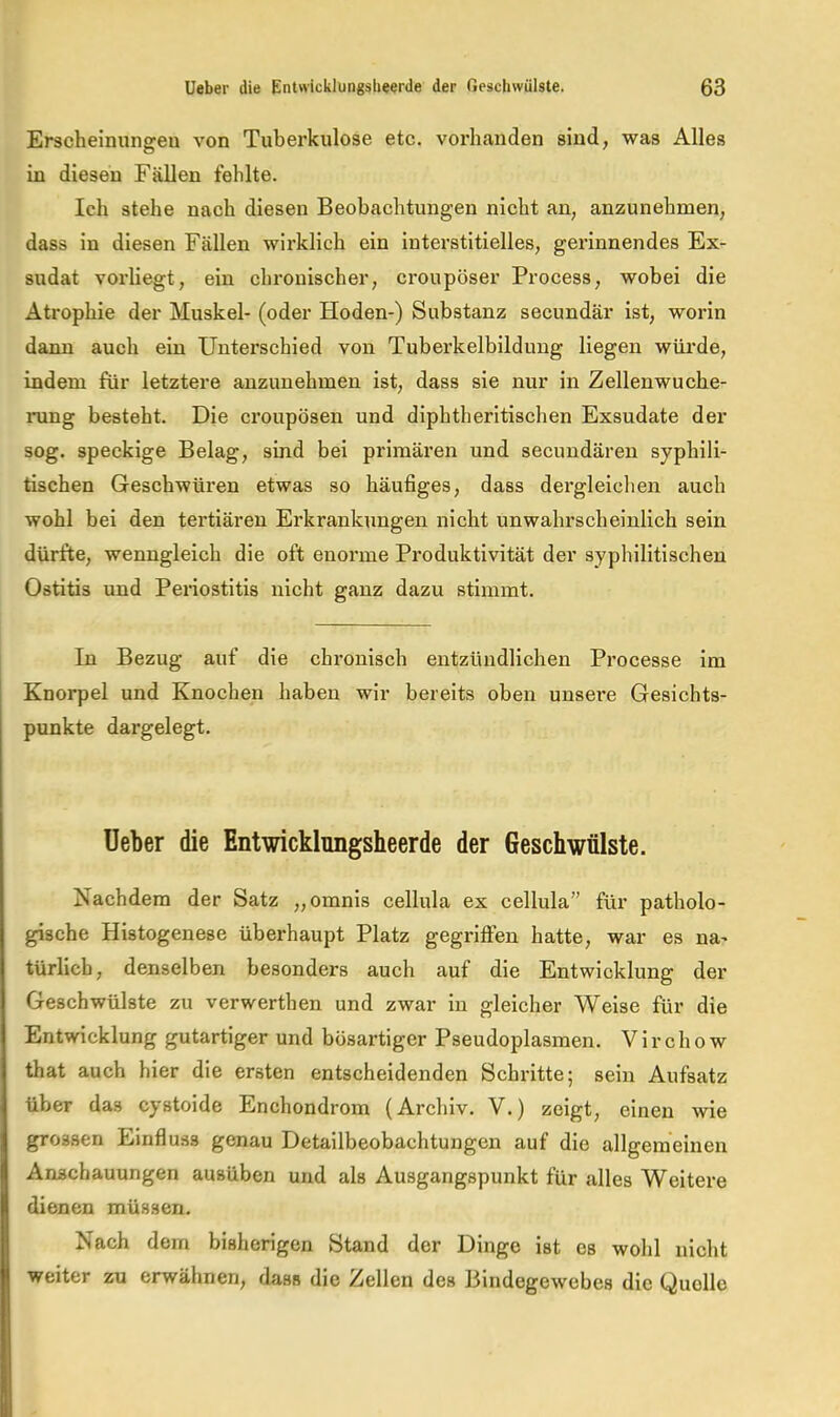 Erscheinungen von Tuberkulose etc. vorhanden sind, was Alles in diesen Fällen fehlte. Ich stehe nach diesen Beobachtungen nicht an, anzunehmen, dass in diesen Fällen wirklich ein interstitielles, gerinnendes Ex- sudat vorliegt, ein chronischer, croupöser Process, wobei die Atrophie der Muskel- (oder Hoden-) Substanz secundär ist, worin dann auch ein Unterschied von Tuberkelbildung liegen würde, indem für letztere anzunehmen ist, dass sie nur in Zellenwuche- rung besteht. Die croupösen und dipbtheritischen Exsudate der sog. speckige Belag, sind bei primären und secundären syphili- tischen Geschwüren etwas so häufiges, dass dergleichen auch wohl bei den tertiären Erkrankungen nicht unwahrscheinlich sein dürfte, wenngleich die oft enorme Produktivität der syphilitischen Ostitis und Periostitis nicht ganz dazu stimmt. In Bezug auf die chronisch entzündlichen Processe im Knorpel und Knochen haben wir bereits oben unsere Gesichts- punkte dargelegt. lieber die Entwickhngsheerde der Geschwülste. Nachdem der Satz „omnis cellula ex cellula” für patholo- gische Histogenese überhaupt Platz gegriffen hatte, war es na- türlich, denselben besonders auch auf die Entwicklung der Geschwülste zu verwerthen und zwar in gleicher Weise für die Entwicklung gutartiger und bösartiger Pseudoplasmen. V i r c h o w that auch hier die ersten entscheidenden Schritte; sein Aufsatz über das cystoide Enchondrom (Archiv. V.) zeigt, einen wie grossen Einfluss genau Detailbeobachtungen auf die allgemeinen Anschauungen ausüben und als Ausgangspunkt für alles Weitere dienen müssen. Nach dem bisherigen Stand der Dinge ist cs wohl nicht weiter zu erwähnen, dass die Zellen des Bindegewebes die Quelle