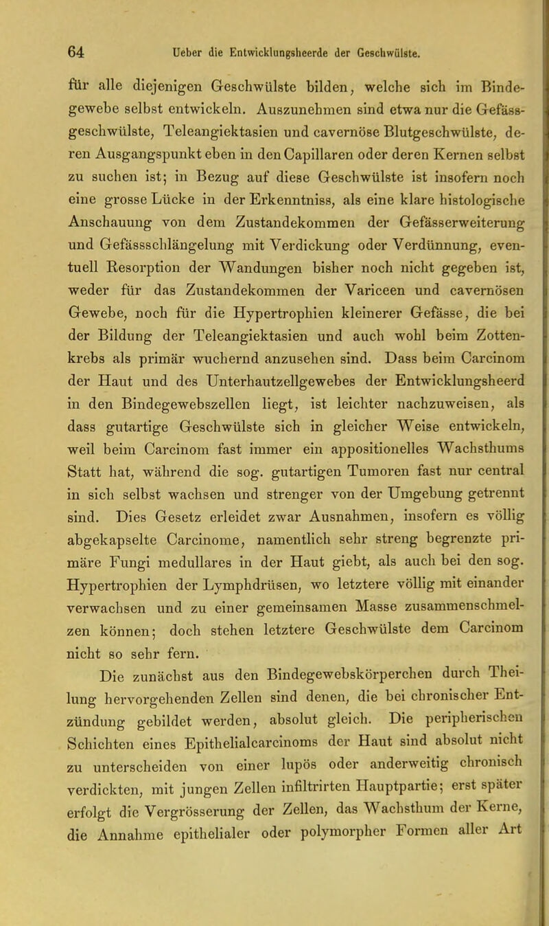 für alle diejenigen Geschwülste bilden, welche sich im Binde- gewebe selbst entwickeln. Auszunehmen sind etwa nur die Gefäss- geschwülste, Teleangiektasien und cavernöse Blutgeschwülste, de- ren Ausgangspunkt eben in den Capillaren oder deren Kernen selbst zu suchen ist; in Bezug auf diese Geschwülste ist insofern noch eine grosse Lücke in der Erkenntniss, als eine klare histologische Anschauung von dem Zustandekommen der Gefässerweiterung und Gefässschlängelung mit Verdickung oder Verdünnung, even- tuell Eesorption der Wandungen bisher noch nicht gegeben ist, weder für das Zustandekommen der Variceen und cavernösen Gewebe, noch für die Hypertrophien kleinerer Gefasse, die bei der Bildung der Teleangiektasien und auch wohl beim Zotten- krebs als primär wuchernd anzusehen sind. Dass beim Carcinom der Haut und des Unterhautzellgewebes der Entwicklungsheerd in den Bindegewebszellen liegt, ist leichter nachzuweisen, als dass gutartige Geschwülste sich in gleicher Weise entwickeln, weil beim Carcinom fast immer ein appositionelles Wachsthums Statt hat, während die sog. gutartigen Tumoren fast nur central in sich selbst wachsen und strenger von der Umgebung getrennt sind. Dies Gesetz erleidet zwar Ausnahmen, insofern es völlig abgekapselte Carcinome, namentlich sehr streng begrenzte pri- märe Fungi medulläres in der Haut giebt, als auch bei den sog. Hypertrophien der Lymphdrüsen, wo letztere völlig mit einander verwachsen und zu einer gemeinsamen Masse zusammenschmel- zen können; doch stehen letztere Geschwülste dem Carcinom nicht so sehr fern. Die zunächst aus den Bindegewebskörperchen durch Thei- lung hervorgehenden Zellen sind denen, die bei chronischer Ent- zündung gebildet werden, absolut gleich. Die peripherischen Schichten eines Epithelialcarcinoms der Haut sind absolut nicht zu unterscheiden von einer lupös oder anderweitig chronisch verdickten, mit jungen Zellen infiltrirten Hauptpartie; erst später ex'folgt die Vergrösserung der Zellen, das Wachsthum der Kerne, die Annahme epithelialer oder polymorpher Formen aller Art