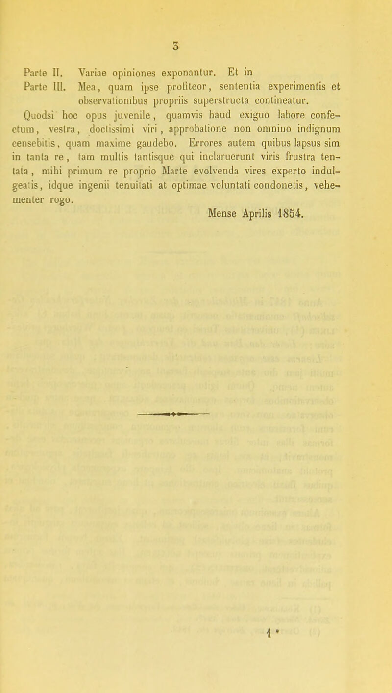 Parte II. Variae opiniones exponantur. Et in Parte III. Mea, quam ipse protiteor, senlentia experimentis et observationibus propriis superstructa conlineatur. Quodsi hoc opus juvenile, quamvis haud exiguo labore confe- ctum, veslra, doctissimi viri, approbatione non omniuo indignum censebitis, quam maxime gaudebo. Errores autem quibus lapsus sim in tanla re, tam mullis tantisque qui inclaruerunt viris frustra ten- tata , mihi primum re proprio Marte evolvenda vires expnrto indul- gealis, idque ingenii tenuilati at optimae voluntati condonelis, vehe- menter rogo. Mense Aprilis 1854.