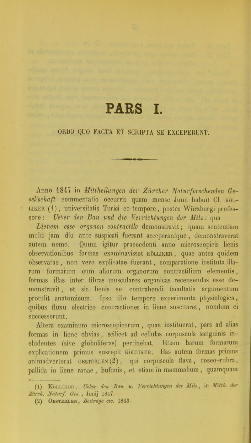 PARS I. ORDO QUO FAGTA ET SCRIPTA SE EXCEPERUNT. Anno 4847 in Mittkeilungen der Ziircher Naturforschenden Ge- seVschaft commenlalio occurrit quam mensc Junii habuit Cl. kol- liker (1), universitntis Turici eo tempore, poslea Wiirzburgi profes- sore: Ueher den Bau und die Verrichtungen der Milz: qua Lienem esse organon contractile demonstravit; quam senlentiam multi jam diu ante suspicati fuerant acceperanfque, demonslraverat autem nemo. Quum igitur praecedenti anno microscopicis lienis observationibus formas examinavisset kolliker , quae antea quidem observalae, non vero explifatae fuerant, comparatione inslilula ilia- rum formarum cum aliorum organorum contrnclilium elementis, formas illas inter fibras musculares organicas recensendas esse de- monslravit, et sic lienis se contrahendi facultatis argumentum protulit anatomicum. Ipso illo tempore experimenla physiologiea, quibus fluxu electrico contracliones in liene suscitaret, nondum ei successerunt. Altera examinum microscopicorum , quae instiluerat, pars ad alias formas in liene obvias , scilicet ad eellulas corpuscula sanguinis in- cludentes (sive globuliferas) perlinebat. Etiam harum formarum explicationem primus suscepit kolliker. Has autem formas primus animadverlcrat oesterlen (2), qui corpuscula flava, roseo-rubra, pallida in liene ranae , bufonis , et etiam in mammalium, quamquam (1) Kolliker, Ueber dm Bau u. Ferrichtungen der Milz, in Mitlh. der Ziirch. Naturf. Gen., Junij 1847.