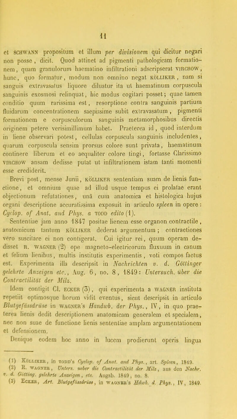 ct schwann propositum et illum per divisionem qui dicitur negari non posse , dicit. Quod attinet ad pigmenti palhologicam formatio- nem, quam granulorum haemalino infillrationi adscripserat virchow , hunc, quo formatur, modum non omnino negat kolliker, nam si sanguis exlravasalus liquore diluatur ita ul haematinum corpuscula sanguinis exosmosi relinquat, hic modus cogitari posset; quae lamen conditio quum rarissima est, resorptione contra sanguinis partium fluidarum concentralionem saepissime subit exlravasatum , pigmenti formationem e corpusculorum sanguinis metamorphosibus directis originem petere verisimillimum habet. Praelerea id , quod inlerdum in liene observari polest, cellulas corpuscula sanguinis includentes, quarum corpuscula sensim prorsus colore sunt privata, haemalinum continere liberum et eo aequaliter colore tingi, fortasse Clarissimo vircuow ansam dedisse pulat ut infiltrationem istam tanti momenti esse erediderit. Brevi post, mense Junii, kolliker sententiam suam de lienis fun- ctione, et omnium quae ad illud usque tempus ei prolalae erant objectionum refulationes, una cuin analomica et histologica hujus organi descriptione accuralissima exposuit in articulo spleen in opere: Cydop. of Anal. and Phys. a todd edito (1). Sententiae jam anno 1847 positae lienern esse organon contractile , anatoraicum tantum kolliker dederat argumentum; contractiones vero suscilare ei non conligerat. Cui igitur rei, quum operam de- disset R. wagner (2) ope magneto-elecLricorum fluxuum in canum et felium lienibus, multis institutis experimentis , voti compos factus est. Experimenta illa descripsit in Nachrichten v. d. Gollinger gelehrte Anzeigen etc, Aug. 6, no. 8, 1849: Untersuch. iiber die Conlractilitat der Milz. Idem contigit Cl. ecker (3), qui experimenta a wagner instituta repetiit optimosrjue horum vidirj eventus, sicut descripsit in articulo Blutgefdssdruse in wagxers Handwb. der Phys., IV, in quo prae- lerea lienis dedit descriptionem analomicam generalem etspecialem, nec non suae de functione Iienis sentenliae amplam argumentationem et defensionem. Denique eodem hoc anno in luccm prodierunt operis lingua (1) Koi.i.rxER, in todd's Cyclop. of Anul. and Phys., art. Splccn, 1819. (2) R. waoneb, UnUm. ueber die Contractilitat der Milz, aus dcn Nachr. t. d. Oottiny. gekhrU Anzeigen, etc. Augsb. 1849, no. 8. (3) Eckzk, Art. Blutgtfititdriu», in -waonke s Hdwb. d. Phys., IV, 1849.