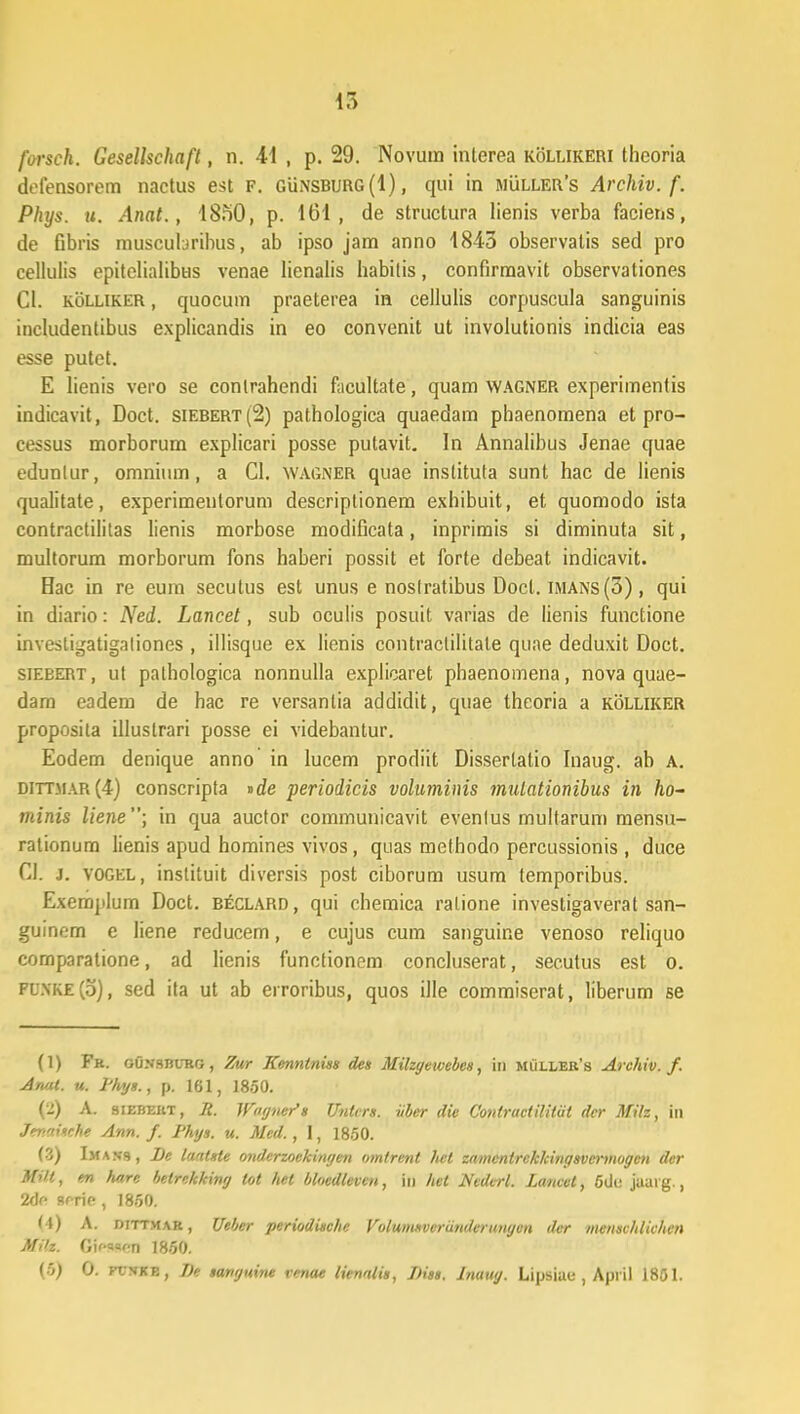 ir> forsch. Gesellschaft, n. 41 , p. 29. Novum interea kollikeri theoria defensorem nactus est F. Gunsburg(I), qui in muller's Archiv. f. Phys. u. Anat., 18f)0, p. 161, de structura lienis verba faciens, de Gbris muscubribus, ab ipso jam anno 1843 observatis sed pro cellulis epitelialibus venae lienalis habitis, confirmavit observationes Cl. kolliker , quocum praeterea in cellulis corpuscula sanguinis ineludentibus explicandis in eo convenit ut involutionis indicia eas esse putet. E lienis vero se conlrahendi facultate, quam wagner experimentis indicavit, Doct. siebert(2) pathologica quaedam phaenomena et pro- eessus morborum explicari posse putavit. In Annalibus Jenae quae edunlur, omninm, a Cl. wagner quae instituta sunt hac de lienis qualitate, experimenlorum descriptionem exhibuit, et quomodo ista contractilitas lienis morbose modificata, inprimis si diminuta sit, multorum morborum fons haberi possit et forte debeat indicavit. Hac in re eum secutus est unus e nostratibus Docl. imans(3) , qui in diario: Ned. Lancet, sub oculis posuit varias de lienis functione investigatigaliones , illisque ex lienis contraclilitale quae deduxit Doct. siebert, ut pathologica nonnulla explicaret phaenomena, nova quae- dam eadem de hac re versanlia addidit, quae theoria a kolliker proposita illustrari posse ei videbantur. Eodem denique anno in lucem prodiit Dissertatio Inaug. ab A. dittmar(4) conscripta »de periodicis voluminis mulationibus in ho~ tninis liene; in qua auctor communicavit evenlus multarum mensu- rationum lienis apud homines vivos , quas methodo percussionis , duce CI. j. VOGEL, inslituit diversis post ciborum usum temporibus. Exemplum Doct. b£clard, qui chemica ralione investigaverat san- guinem e liene reducem, e cujus cum sanguine venoso reliquo comparatione, ad lienis functionem concluserat, secutus est o. pl.\ke(5), sed ita ut ab eiroribus, quos ille commiserat, liberum se (1) Fr. GUjfSBURG, Zur Kenntniss des Milzgewebes, in muu,er's Archiv. f. Anat. u. l'hys., p. 161, 1850. (2) A. siebert, R. Wofjnei>s Untcrs. iiber die Contractilitiit dcr Mih, in Jenaische Ann. f. Phys. u. Mcd. , 1, 1850. (3) Imajjs, Be lantste onderzoekinyen omtrent het znmcntrckkingsvermogen der M''t, en hare betrekking tot het bhedteven, in hct Ncderl. Lancet, 5de juarg., 2df> scrie , 1850. U) A. dittmar, Ueber periodische Volumsvcrundvrungen der mensvhlichen Milz. Gif««cn 1850.