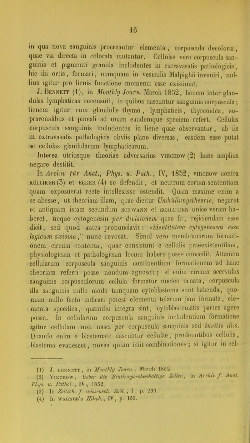 1G in qua nova sanguinis procreantur elementa , corpuscula decolona, quae via directa in colorata mutantur. Cellulas vero corpuscula san- guinis et pigmenti granula includentes in extravasatis pathologicis, hic ibi ortis, formari, numquain in vesiculis Malpighii inveniri, nul- lius igitur pro lienis funclione momenti esse existimat. J. Bennett (1), in Monthly Joarn. March 1852, lienem inter glan- dulas lymphaticas recensuit, in quibus nascuntur sanguinis corpuscula ; lienem igitur cum glandulis thymo , lymphaticis, ihyreoidea, su- prarenalibus et pineali ad unam eandcmque speciem refert. Celiulas corpuscula sanguinis includentes in liene quae observanlur, ab iis in extravasatis pathologicis obviis plane diversas, easdem esse putat ac cellulas glandulaium lymphaticarum. Interea utriusque theoriae adversarius virchow (2) hanc amplius negare destitit. In Archiv fiir Anat., Phys. u. Palh., IV, 1852, virchow conlra kolliker(o) et ecker (4) se defendit, et neutrum eorum senlentiain quam exposuerat recte intellexisse ostendit. Quam maxime cnim a se abcsse, ut theoriam illam, quae dicilur Uinhiillungslheorie, negarct et anliquam istam secundum schwann el schleiden unice veram ha- beret, neque cylogenesin per divisionem quae fit, rejiciendam esse dicit, sed quod anlea pronunciavit: nidenlitatem cytogeneseos esse logicum axioma, nunc revocat. Simul vero membianarum formali- onem circum contenta, quae consistunt e cellulis praeexislenlibus, physiologicam el pathologicam loouin habere posse concedit. Allamen cellularum corpuscula sanguinis eonlinentium formalionem ad hauc theoriam refcrri posse nondum agnoscit; si enim circum aeervulos sanguinis corpusculorum cellula formatur nucleo ornata, corpuscula illa sanguinis nullo modo tamquam cytoblaslema sunt habenda, quo- niam nullo facto indicari polest elementa telarum jam formata, ele- menla specifica, quamdiu inlegra sint, cytoblaslematis parles agoie possc. In cellularum corpuscuia sanguiriis includcntium formatione igitur cellulam non nasci per corpuscula sanguinis sed invilis illis. Quando enim e blastemate nascuntur cellulae, prodeunlibus cellulis, blastcma evanescct, novas quum iniit combinaliones; si igtlur in cc-1- (1) J. iihvnf.tt, in Monthty Jourv., Mavch 1852 (2) Virchow, Uebcr die Blutkorperchvnhaltiye Zctten, in Archiv /. Anat. Phys. n. Pathol., IV, 1852. (3) In Zcitsch. f. uissoisch. Zool. , I , p. 260. (4) In waojjeb's Hdwb., IV, p. 163.