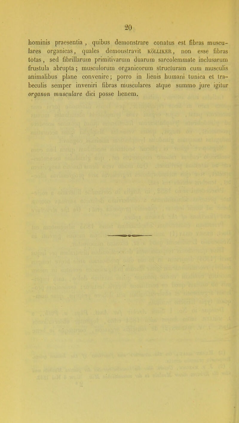 hominis praesentia , quibus demonstrare conatus est fibras muscu- lares organicas, quales demonstravit kollikep. , non esse fibras totas, sed tibrillaruin primitivaruin duarum sarcolemmale inclusarum frustula abrupla; musculorum organicorum structuram cum musculis animalibus plane convenire; porro in lienis humani tunica et tra- beculis semper inveniri libras musculares atque sumrno jure igilur organon musculare dici posse lienem.