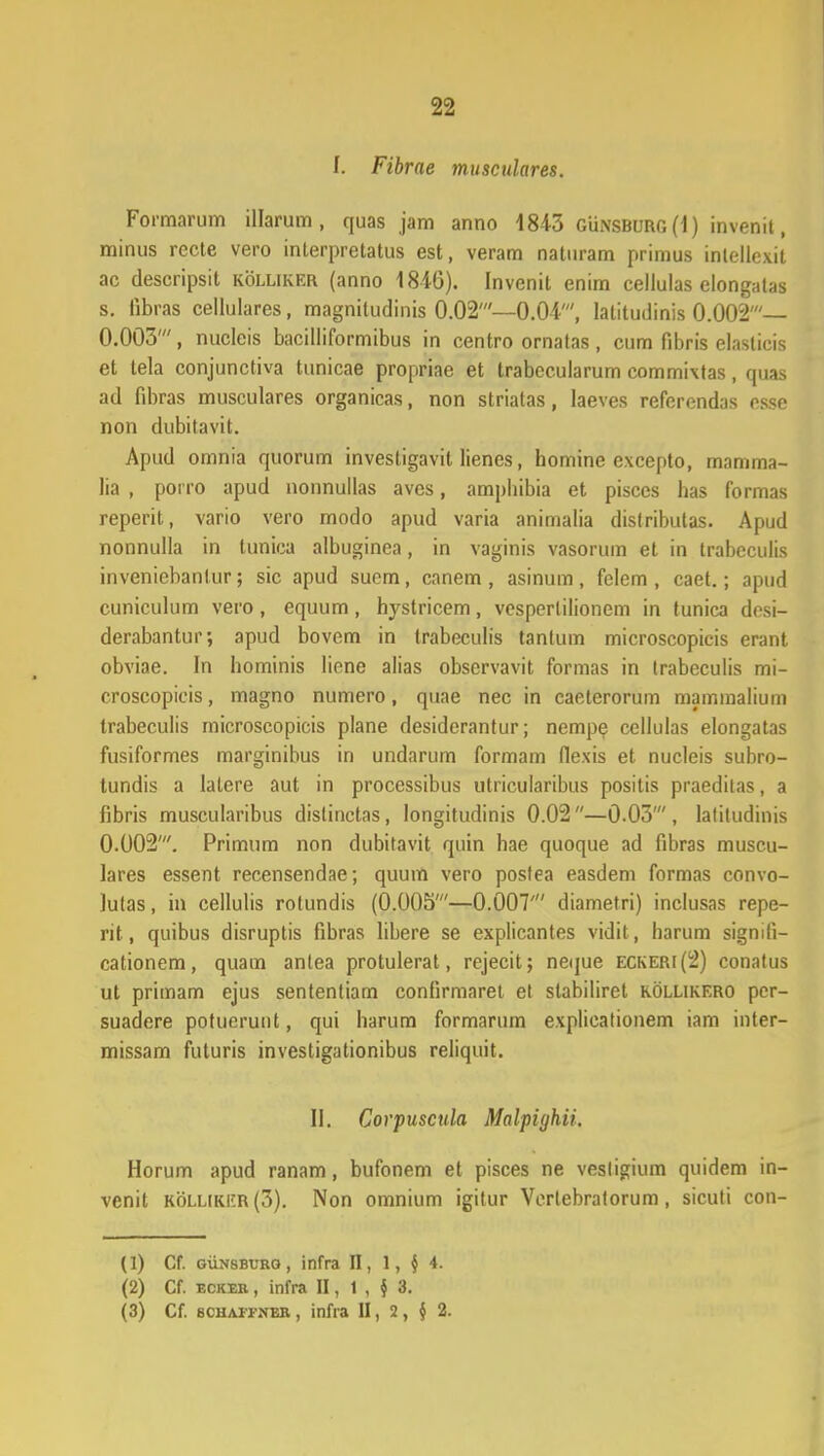 I. Fibrne musculares. Formarum illarum , quasjam anno 1843 Gunsburg (I) inveml, minus recte vero inlerpretatus est, veram naturam primus intellexit ac descripsit kolliker (anno 1840). Invenil enim cellulas elongalas s. Iibras cellulares, magniludinis 0.02'—0.04', Iatitudinis 0.002'— 0.005', nucleis bacilliformibus in centro omatas, eutn fibris elaslicis et tela conjunctiva tunicae propriae et trabecularum commixtas, quas ad fibras musculares organicas, non striatas, laeves referendas esse non dubitavit. Apud omnia quorum investigavit lienes, homine excepto, mamma- lia , porro apud nonnullas aves, ampliibia et pisccs has formas reperit, vario vero modo apud varia animalia dislributas. Apud nonnulla in tunica albuginea, in vaginis vasorum et in trabeculis inveniebanlur; sic apud suem, canem , asinum , felem , caet.; apud cuniculum vero, equum, hystricem, vesperlilionem in tunica desi- derabantur; apud bovem in trabeculis tanlum microscopicis erant obviae. In hominis liene alias observavit formas in trabeculis mi- croscopicis, magno numero, quae nec in caeterorum mammalium trabeculis microscopicis plane desiderantur; nempe ccllulas elongatas fusiformes marginibus in undarum formam fiexis et nucleis subro- tundis a latere aut in processibus utricularibus positis praeditas, a fibris muscularibus distinctas, longitudinis 0.02—0.03', latitudinis 0.002'. Primum non dubitavit quin hae quoque ad fibras muscu- lares essent recensendae; quum vero postea easdem formas convo- lulas, in cellulis rotundis (0.005'—0.007' diametri) inclusas repe- rit, quibus disruptis fibras libere se explicantes vidit , harum signili- cationem, quam antea protulerat, rejecit; neque eckeri(2) conatus ut primam ejus sententiam confirmaret el stabiliret kollikero per- suadere potuerunt, qui harum formarum explicationem iam inter- missam futuris investigationibus reliquit. II. Corpuscula Malpighii. Horum apud ranam, bufonem et pisces ne vesligium quidem in- venit kollikI'R(5). Non omnium igitur Verlebralorum, sicuti con- (1) Cf. gunsburq , infra II, 1, § 4. (2) Cf. bckek , infra II, 1 , $ 3. (3) Cf. 8CHA1TNER , lllfra II, 2 , $ 2.