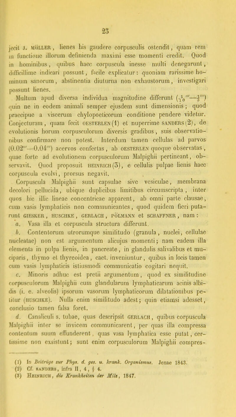 jecit J. muller , lienes his gaudere corpusculis ostendit, quam rem in 1'unclione illorum definienda maximi esse momenti credit. Quod in hominibus, quibus haec corpuscula inesse multi denegarunt, difficillime indicari possunt, ftcile explicatur: quoniam rarissime ho- minum sanorum, abstinentia diuturna non exhaustorum, investigari possunt lienes. Multum apud diversa individua magnitudine differunt (110/—%■) quin ne in eodem animali semper ejusdem sunt dimensionis; quod praecipue a viscerum chylopoeticorum conditione pendere videtur. Conjecturam, quam fecit oesterlen(I) et nuperrime sanders(2), de evolutionis horum corpusculorum diversis gradibus, suis observatio- nibus confirmare non potest. Interdum tamen cellulas ad parvos (0.02'—0.04') acervos confertas , ab oesterlen quoque observatas , quae forte ad evolutionem corpusculorum Malpighii pertineant, ob- servavit. Quod proposuit heinrich(3), e cellulis pulpae lienis haec corpuscula evolvi, prorsus negavit. Corpuscula Malpighii sunt capsulae sive vesiculae, membrana decolori pellucida, ubique duplicibus limitibus circumscripta , inter quos hic illic lineae concentricae apparent, ab omni parle clausae, cum vasis lymphaticis non communicantes, quod quidem fieri puta- runt GIESKER , HUSCHKE , GERLACH , POLMANN et SCHAFFNER , nam : a. Vasa illa et corpuscula structura differunt. Ii. Contentorum utrorumque similitudo (granula, nuclei, cellulae nucleatae) non est argumentum alicujus momenti; nam eadem illa elemenla in pulpa lienis, in pancreate, in glandulis salivalibus et mu- ciparis, tliymo el thyreoidea, caet. inveniuntur, quibus in locis tamen cum vasis lymphaticis istiusmodi communicatio cogitari nequit. c. Minoris adhuc est prelii argumentum, quod ex similitudine corpusculorum Malpighii cum glandularum lymphaticarum acinis albi- dis (i. e. alveolis) ipsorum vasorum Iymphaticorum dilataliombus pe- lilur (hlschke). Nulla enirn similitudo adest; quin etiamsi adesset, conclusio tamen falsa foret. d. Canaliculi s. tubae, quas descripsit gerlach , quibus corpuscula Malpighii inter se invicem communicarent, per quas illa compressa contentum suurn effunderent, quas vasa lymphalica esse putat, cer- tissime non exsistunt; sunt enim corpusculorum Malpighii compres- (1) In BcUriiye tur Phyt. d. yts. u. krank. Oryanitmn*. Jenae 1843. (2) Cf. UAjfDEBs, infra II, 4, $ 4. (3) Heinbich, dit Krankhtitm dtr Milt, 1847.