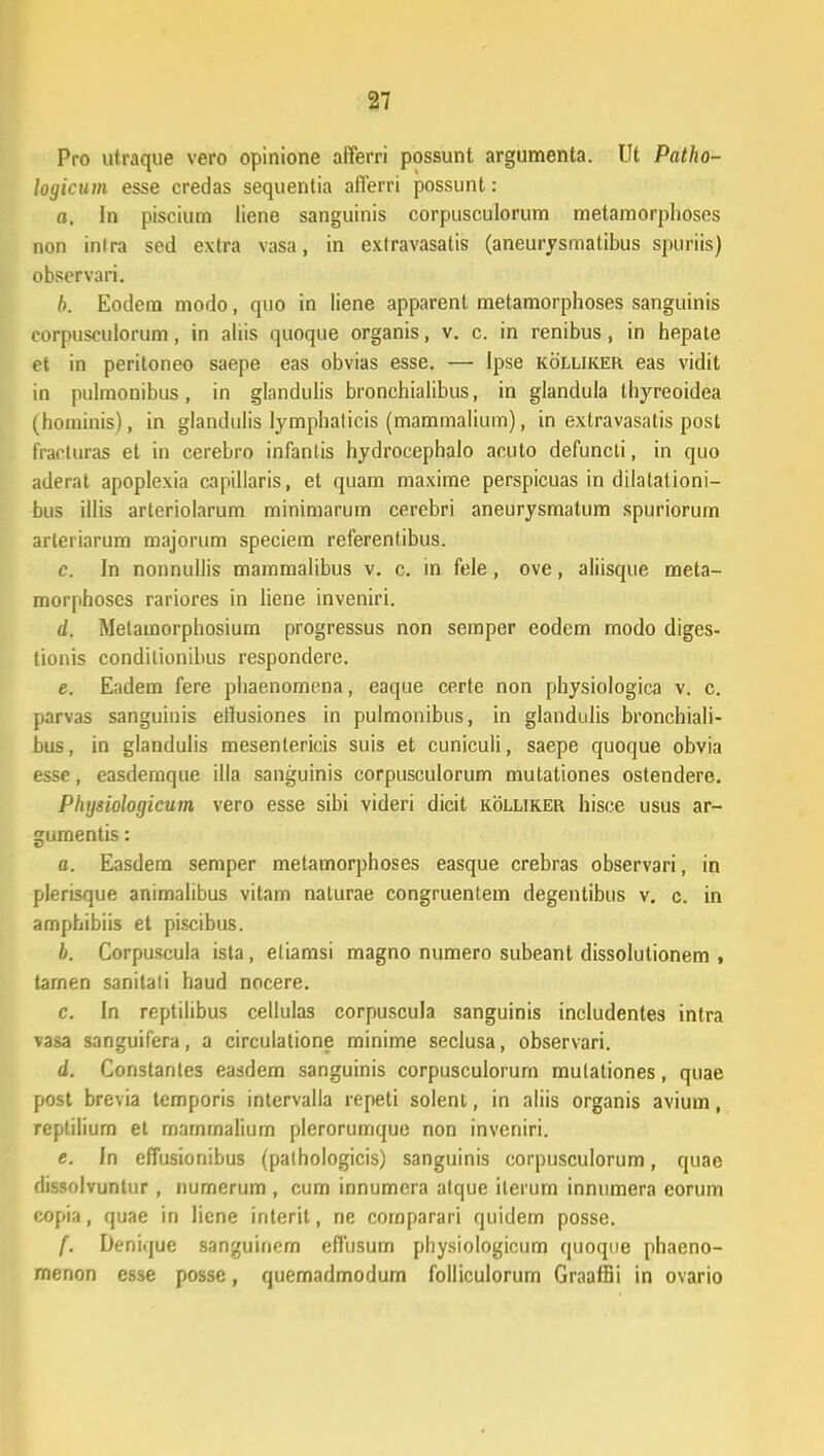 Pro utraque vero opinione aiferri possunt argumenta. Ut Patho- logicum esse credas sequentia aflerri possunt: a. In piscium liene sanguinis corpusculorum metamorphoses non inlra sed extra vasa, in extravasatis (aneurysmatibus spuriis) observari. h. Eodem modo, quo in liene apparent metamorphoses sanguinis corpusculorum, in aliis quoque organis, v. c. in renibus, in hepate et in peritoneo saepe eas obvias esse. — Ipse kolliker eas vidit in pulraonibus, in glandulis bronchialibus, in glandula thyreoidea (hoininis), in glandulis lymphalicis (mammalium), in extravasatis post fracturas et in cerebro infantis hydrocephalo acuto defuncti, in quo aderat apoplexia capillaris, et quam maxime perspicuas in dilatationi- bus illis arteriolarum minimarum cerebri aneurysmatum spuriorum arteriarum majorum speciem referentibus. c. In nonnullis mammalibus v. c. in fele, ove, aliisque meta- morphoscs rariores in liene inveniri. d. Metamorphosium progressus non semper eodem modo diges- tionis condilionibus respondere. e. Eadem fere phaenomena, eaque certe non physiologica v. c. parvas sanguinis eflusiones in pulmonibus, in glandulis bronchiali- bus, in glandulis mesentericis suis et cuniculi, saepe quoque obvia esse, easdemque illa sanguinis corpusculorum mutationes ostendere. Physiologicum vero esse sibi videri dicit kolliker hisce usus ar- gurnentis: a. Easdem semper metamorphoses easque crebras observari, in plerisque animalibus vitam naturae congruentem degentibus v. c. in amphibiis et piscibus. h. Corpuscula ista, eliamsi magno numero subeant dissolutionem , tarnen sanitali haud nocere. c. In reptilibus cellulas corpuscula sanguinis includentes intra vasa sanguifera, a circulatione minime seclusa, observari. d. Constanles easdem sanguinis corpusculorum mulationes, quae post brevia temporis intervalla repeti solenl, in aliis organis avium, reptiliurn et marnrnalium plerorumque non inveniri. e. In effusionibus (pathologicis) sanguinis corpusculorum, quae dissolvuntur , numerum , cum innumcra atque ilerurn innumera eorum copia, quae in liene interit, ne comparari quidem posse. f. Denique sanguinem eflusum physiologicum quoque phaeno- menon esse posse, quemadmodum folliculorum GraafBi in ovario