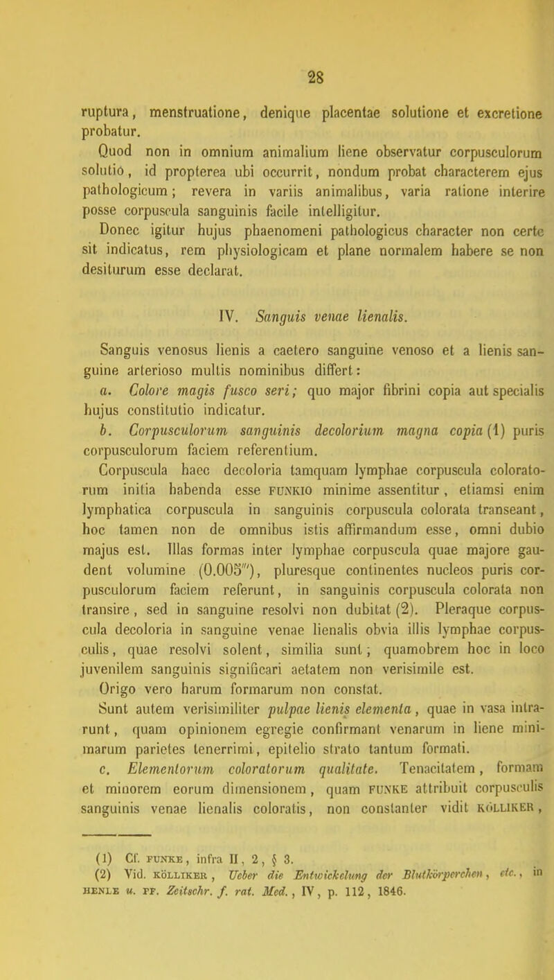 ruptura, menstruatione, denique placentae solutione et excretione probatur. Quod non in omnium animalium liene observatur corpusculorum solutio, id propterea ubi occurrit, nondum probat characterem ejus pathologicum; revera in variis animalibus, varia ratione interire posse corpuscula sanguinis facile inlelligitur. Donec igitur hujus phaenomeni pathologicus character non certe sit indicatus, rem physiologicam et plane normalem habere se non desiturum esse declarat. IV. Sanguis venae lienalis. Sanguis venosus lienis a caetero sanguine venoso et a lienis san- guine arterioso mullis nominibus differt: a. Colore magis fusco seri; quo major fibrini copia aut specialis hujus constitutio indicatur. b. Corpusculorum sanguinis decolorium magna copia (1) puris corpusculorum faciem referentium. Corpuscula haec decoloria tamquam lymphae corpuscula colorato- rum inilia habenda esse funkio minime assentitur, etiamsi enira lymphatica corpuscula in sanguinis corpuscula colorata transeant, hoc tamen non de omnibus istis affirmandum esse, omni dubio majus esl. Illas formas inler lymphae corpuscula quae majore gau- dent volumine (0.005'), pluresque continentes nucleos puris cor- pusculorum faciem referunt, in sanguinis corpuscula colorata non transire, sed in sanguine resolvi non dubitat (2). Pleraque corpus- cula decoloria in sanguine venae lienalis obvia illis lymphae corpus- culis, quae resolvi solent, similia sunt; quamobrem hoc in loco juvenilem sanguinis significari aetatem non verisimile est. Origo vero harum formarum non constat. Sunt autem verisimiliter pulpae lienis elementa, quae in vasa intra- runt, quam opinionem egregie confirmanl venarum in liene mini- marum parietes tenerrimi, epitelio slrato tantum formati. c. Elemenlorum coloratorum qualitate. Tenacilalem, formara et minorem eorum dimensionem , quam flwke allribuit corpusculis sanguinis venae lienalis coloratis, non conslanler vidit kolliker, (1) Cf. funke, infra II, 2, $ 3. (2) Vid. kolltker , Ueber die Enticickcltmg der Blutkorpcrcheti, ctc.. in henlb u. tt. Zcitschr. f. rat. Med., IV, p. 112, 1846.