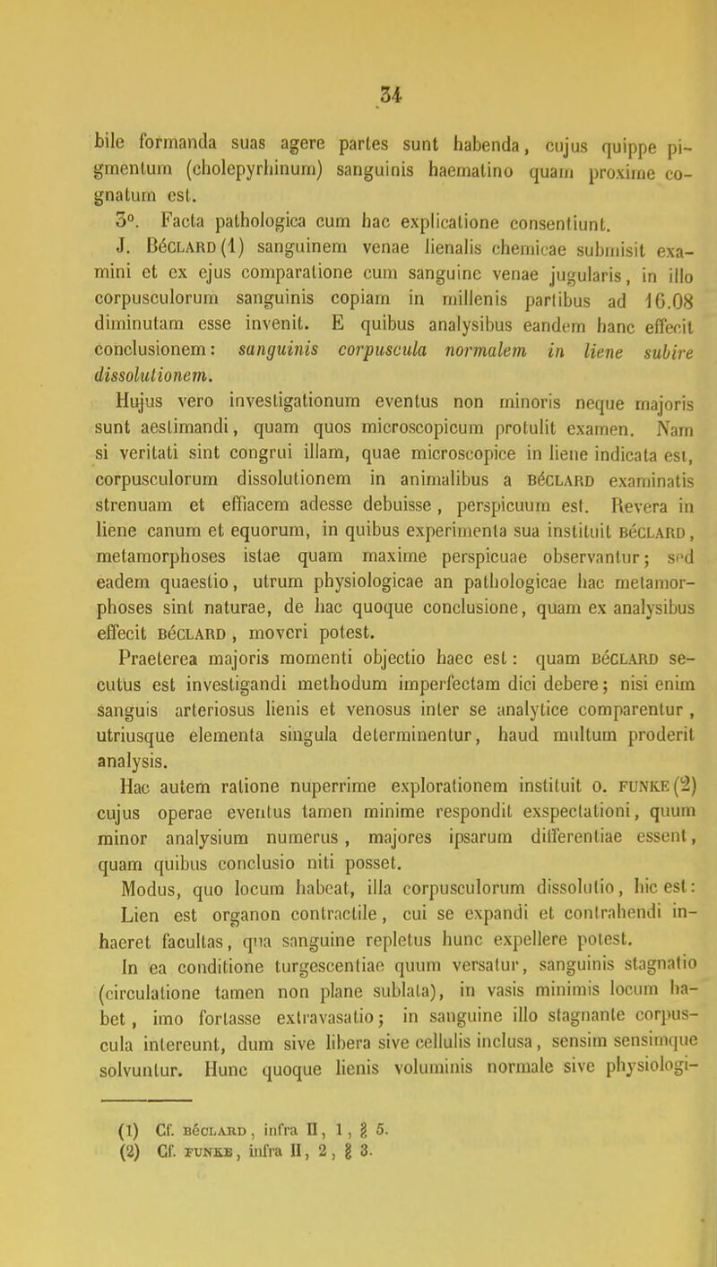 u bile formanda suas agere parles sunt habenda, cujus quippe pi- gmenlum (eholepyrliinum) sanguinis haemalino quam proxime co- gnatum csl. 3°. Facta pathologica cum hac explicalione consenfiunl. J. B^clard (1) sanguinem venae lienalis chemicae suhmisit exa- mini et cx ejus comparalione cum sanguine venae jugularis, in illo corpusculorum sanguinis copiain in millenis partibus ad 10.08 diininutam esse invenit. E quibus analysibus eandcm hanc effecit conclusionem: sanguinis corpuscula normaletn in liene subire dissolutionem. Hujus vero invesligationum eventus non minoris neque majoris sunt aeslimandi, quam quos microscopicum protulit examen. Nam si veritati sint congrui illam, quae microscopice in liene indicata est, corpusculorum dissolulionem in animalibus a b6clard examinatis strenuam et effiacem adesse debuisse, perspicuum est. Revera in liene canum et equorum, in quibus experimenta sua inslituit BecLARD, metamorphoses istae quam maxime perspicuae observantur; spd eadem quaestio, utrum physiologicae an patbologicae hac metamor- phoses sint naturae, de hac quoque conclusione, quam ex analysibus effecit BecLARD, moveri potest. Praeterea majoris momenti objectio haec est: quam bcclard se- cutus est investigandi methodum imperfeetam dici debere; nisi enim sanguis arteriosus lienis et venosus inler se analytice comparentur, utriusque elementa singula determinentur, haud multum proderit analysis. Hac autem ralione nuperrime exploralionem instiluit o. FUNKE(2) cujus operae eventus tamen minime respondit exspeclalioni, qmim minor analysium numerus, majores ipsarum differentiae essenl, quam quibus conclusio niti posset. Modus, quo locum babcat, illa corpusculorum dissolulio, hicest: Lien est organon contractile, cui se expandi et contrabendi in- haeret facultas, qna sanguine repletus hunc expellere potest. In ea conditione turgescentiae quum versatur, sanguinis stagnalio (circulalione tamen non plane sublala), in vasis minimis locum ha- bet, imo forlasse exlravasatio j in sanguine illo stagnanle corpus- cula inlereunt, dum sive libera sive cellulis inclusa, sensim sensimque solvunlur. Hunc quoque lienis voluminis normale sivc physiologi- (1) Cf. bSclard, infra II, 1, g 5. (2) Gf. funkb , infra II, 2 , g 3.