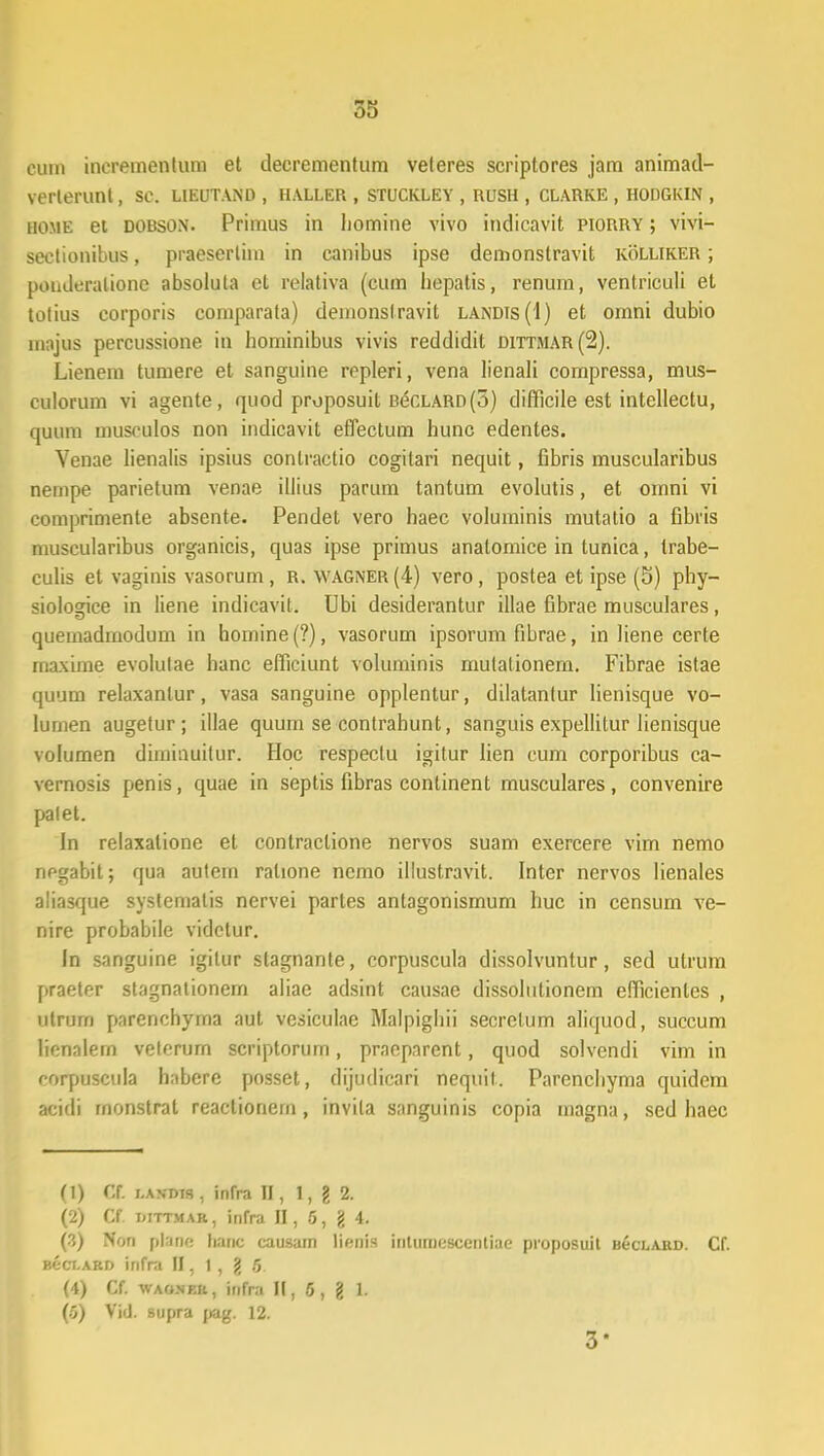 cum incremenlura et decrementum veteres scriptores jam animad- verterunt, sc. lieutand , haller , stuckley , rush , clarke , hodgkin , home et dobson. Primus in homine vivo indicavit piorry ; vivi- seclionibus, praeserlim in canibus ipse demonstravit kolliker ; pouderatione absoluta et relativa (cum hepalis, renurn, ventriculi et totius corporis comparata) demonsfravit landis(I) et omni dubio majus percussione in hominibus vivis reddidit dittmar(2). Lienem tumere et sanguine ropleri, vena lienali compressa, mus- eulorum vi agente, quod proposuit BecLARD(o) difficile est intellectu, quum musculos non indicavit eflectum hunc edentes. Venae lienalis ipsius conlractio cogitari nequit, fibris muscularibus nempe parietum venae illius parum tantum evolutis, et omni vi comprimente absente. Pendet vero haec voluminis mulatio a fibris muscularibus organicis, quas ipse primus anatomice in tunica, trabe- culis et vaginis vasorum, R. wagner(4) vero, postea et ipse (5) phy- siologice in liene indicavit. Ubi desiderantur illae fibrae musculares, quemadmodum in homine (?), vasorum ipsorum fibrae, in Hene certe rnaxime evolutae hanc elficiunt voluminis mulalionem. Fibrae istae quum relaxanlur, vasa sanguine opplentur, dilatantur Iienisque vo- lurnen augetur; illae quum se contrahunt, sanguis expellitur lienisque volumen dimiouitur. Hoc respectu igitur lien cum corporibus ca- vernosis penis, quae in septis fibras continent musculares, convenire palet. In relaxatione et contraclione nervos suam exercere vim nemo negabit; qua autem ralione ncmo illustravit. Inter nervos lienales aliasque systematis nervei partes antagonismum huc in censum ve- nire probabile vidctur. In sanguine igitur stagnante, corpuscula dissolvuntur, sed utrum praeter stagnationern aliae adsint causae dissolutionem eflicientes , utrum parenchyma aut vesiculae Malpighii secrelum aliquod, succum lienalern velerum scriptorurn, pracpnrent, quod solvendi vim in rorpuscula habere posset, dijudicari nequit. Parenchyma quidem acidi rnonstrat reactionem, invila sanguinis copia magna, sed haec (1) &. r.ANDTs, infra II, 1, g 2. (2) CC mttmar , inrra II, 5, g 4. (3) Non planr: hanc causarn lienis inturncscentiae proposuit BecLABD. Cf. BecLARD infra II, 1 , g 6 (4) Cf. waoser, infra II, 5, g 1. (5) Vid. supra pag. 12. 3*