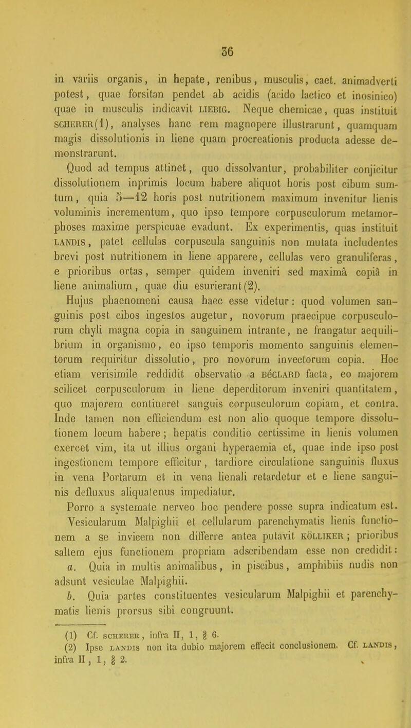 in variis organis, in hepate, rcnibus, musculis, cael. anirnadverli potest, quac forsilan pendet ab acidis (acido lactico et inosinico) quac in niusculis indicavit liedig. Neque chemicae, quas insliluit SCHErer(I), analyses hanc rem magnopere illustrarunt, quamquam magis dissolutionis in liene quam procreationis produeta adesse de- monstrarunt. Quod ad tempus attinet, quo dissolvanlur, probabililer conjicitur dissolulionem inprimis locum habere aliquot horis post cibum sum- tum, quia 5—12 horis post nutrilionem maximum invenitur lienis voluminis incrementum, quo ipso tempore corpusculorum rnetamor- phoses maxime perspicuae evadunt. Ex experimenlis, quas instituit landis , patet cellulas corpuscula sanguinis non mutala includentes brevi post nutritionem in liene apparere, cellulas vero granuliferas, e prioribus ortas, semper quidem inveniri sed maxima copkl in liene animalium, quae diu esurierant (2). Hujus phaenomeni causa haec esse videtur: quod volumen san- guinis post cibos ingeslos augetur, novorum praecipue corpusculo- rum chyli magna copia in sanguinem inlrante, ne frangatur aequili- brium in organismo, eo ipso temporis momento sanguinis elemen- torum requiritur dissolulio, pro novorum inveclorum copia. Hoc etiam verisimile reddidit observalio a BecLARD facta, eo majorem scilicet corpusculorum in liene deperdilorum inveniri quanlilatem, quo majorem contineret sanguis corpusculorum copiam, et contra. Inde tamen non efficiendum est non alio quoque tempore dissolu- tionem locum habere; hepalis coudilio certissime in Iienis volumen exercet vim, ita ut illius organi hyperaemia et, quae inde ipso post ingeslionem lempore efficitur, tardiore circulatione sanguinis fluxus in vena Portarum et in vena licnali retardctur et e Iiene sangui- nis defiuxus aliqualenus impedialur. Porro a systemale nerveo hoc pendere posse supra indicatum est. Vesicularum Malpighii et cellularum parenchymalis lienis funelio- nem a se invicem non dilTerre antca putavit kolliker ; prioribus sallem ejus funclionem propriam adscribendam esse non crcdidit: a. Quia in multis animalibus, in piscibus, amphibiis nudis non adsunt vesiculae Malpighii. b. Quia partcs constituentes vesicularum Malpighii et parenchy- malis lienis prorsus sibi congruunt. (1) Cf. scherer, infra II, 1, § 6. (2) Ipse lanuis non ita dubio majorem effecit conclusionem. Cf. landis , infra II, 1, g 2.